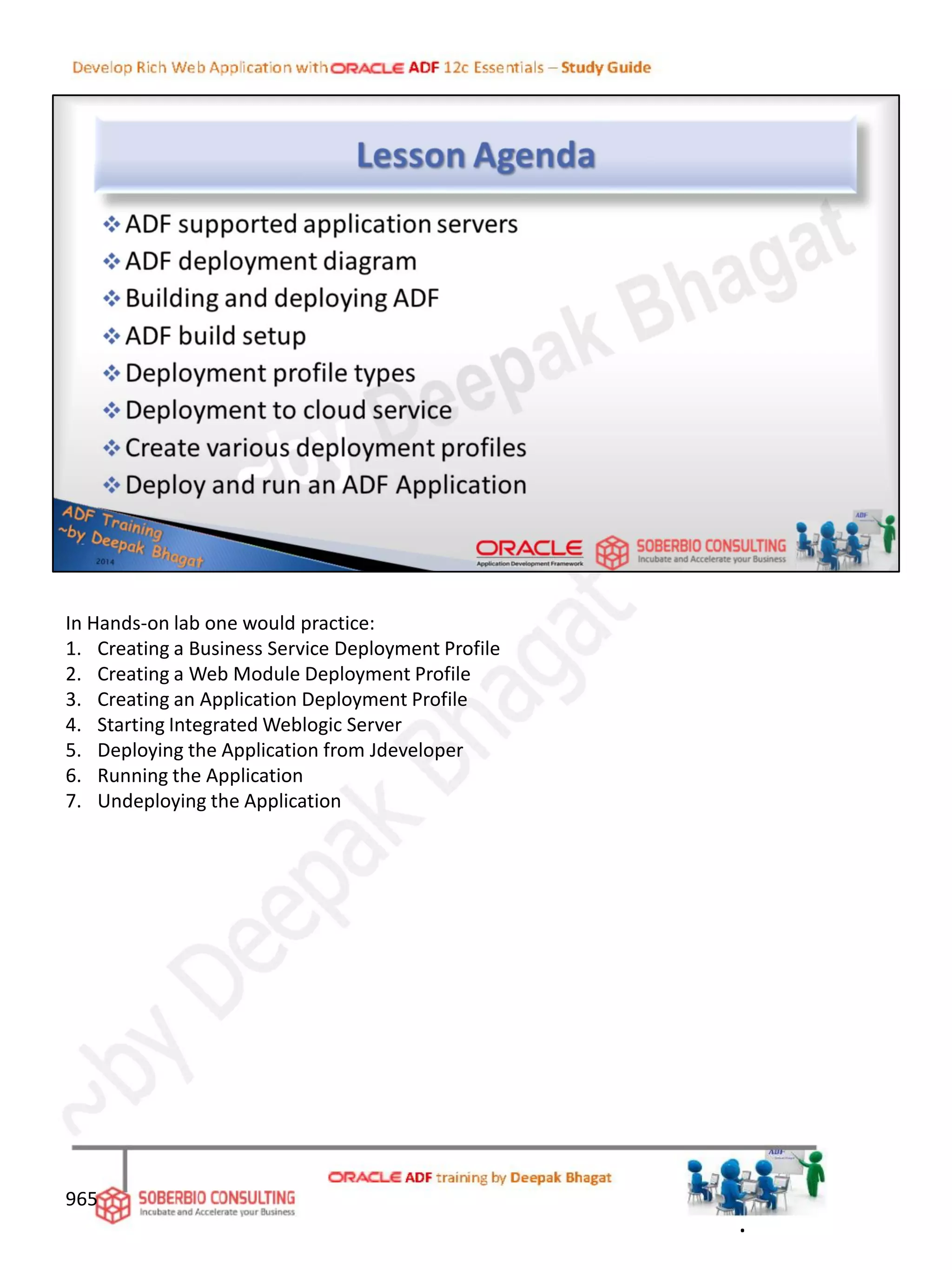 In Hands-on lab one would practice:
1. Creating a Business Service Deployment Profile
2. Creating a Web Module Deployment Profile
3. Creating an Application Deployment Profile
4. Starting Integrated Weblogic Server
5. Deploying the Application from Jdeveloper
6. Running the Application
7. Undeploying the Application
.
965
 