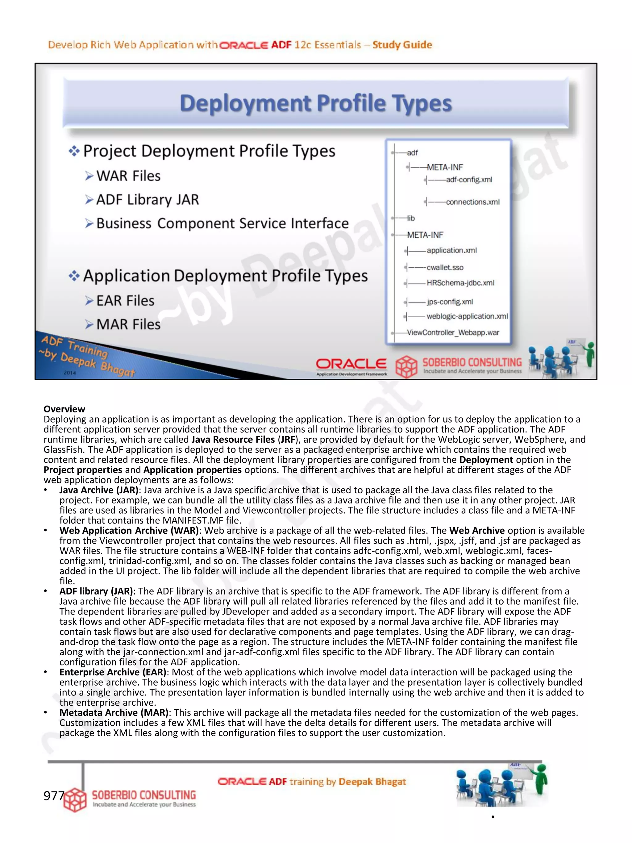 Overview
Deploying an application is as important as developing the application. There is an option for us to deploy the application to a
different application server provided that the server contains all runtime libraries to support the ADF application. The ADF
runtime libraries, which are called Java Resource Files (JRF), are provided by default for the WebLogic server, WebSphere, and
GlassFish. The ADF application is deployed to the server as a packaged enterprise archive which contains the required web
content and related resource files. All the deployment library properties are configured from the Deployment option in the
Project properties and Application properties options. The different archives that are helpful at different stages of the ADF
web application deployments are as follows:
• Java Archive (JAR): Java archive is a Java specific archive that is used to package all the Java class files related to the
project. For example, we can bundle all the utility class files as a Java archive file and then use it in any other project. JAR
files are used as libraries in the Model and Viewcontroller projects. The file structure includes a class file and a META-INF
folder that contains the MANIFEST.MF file.
• Web Application Archive (WAR): Web archive is a package of all the web-related files. The Web Archive option is available
from the Viewcontroller project that contains the web resources. All files such as .html, .jspx, .jsff, and .jsf are packaged as
WAR files. The file structure contains a WEB-INF folder that contains adfc-config.xml, web.xml, weblogic.xml, faces-
config.xml, trinidad-config.xml, and so on. The classes folder contains the Java classes such as backing or managed bean
added in the UI project. The lib folder will include all the dependent libraries that are required to compile the web archive
file.
• ADF library (JAR): The ADF library is an archive that is specific to the ADF framework. The ADF library is different from a
Java archive file because the ADF library will pull all related libraries referenced by the files and add it to the manifest file.
The dependent libraries are pulled by JDeveloper and added as a secondary import. The ADF library will expose the ADF
task flows and other ADF-specific metadata files that are not exposed by a normal Java archive file. ADF libraries may
contain task flows but are also used for declarative components and page templates. Using the ADF library, we can drag-
and-drop the task flow onto the page as a region. The structure includes the META-INF folder containing the manifest file
along with the jar-connection.xml and jar-adf-config.xml files specific to the ADF library. The ADF library can contain
configuration files for the ADF application.
• Enterprise Archive (EAR): Most of the web applications which involve model data interaction will be packaged using the
enterprise archive. The business logic which interacts with the data layer and the presentation layer is collectively bundled
into a single archive. The presentation layer information is bundled internally using the web archive and then it is added to
the enterprise archive.
• Metadata Archive (MAR): This archive will package all the metadata files needed for the customization of the web pages.
Customization includes a few XML files that will have the delta details for different users. The metadata archive will
package the XML files along with the configuration files to support the user customization.
977
.
 