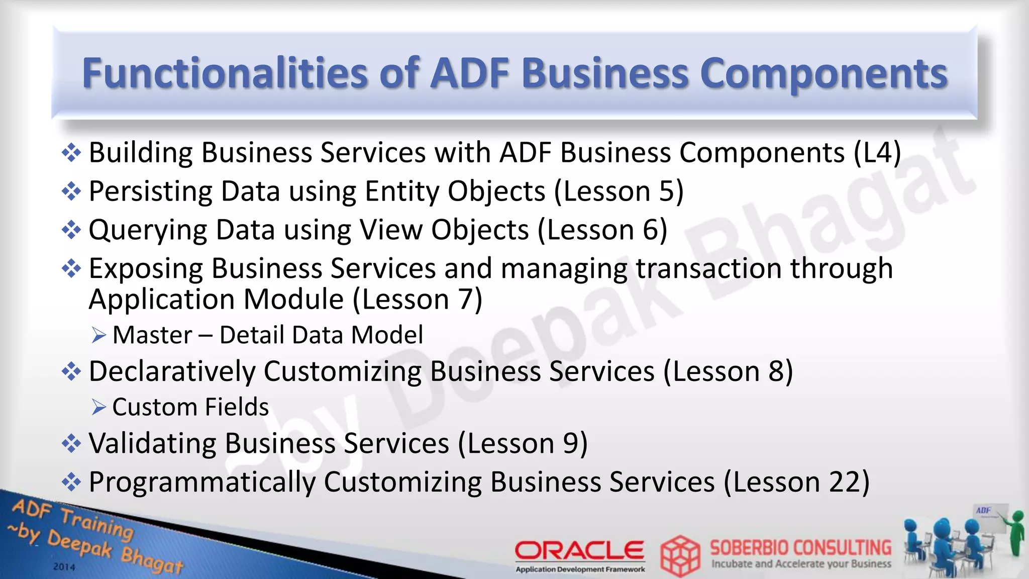 Functionalities of ADF Business Components  Building Business Services with ADF Business Components (L4)  Persisting Data using Entity Objects (Lesson 5)  Querying Data using View Objects (Lesson 6)  Exposing Business Services and managing transaction through Application Module (Lesson 7) Master – Detail Data Model  Declaratively Customizing Business Services (Lesson 8) Custom Fields  Validating Business Services (Lesson 9)  Programmatically Customizing Business Services (Lesson 22) 
