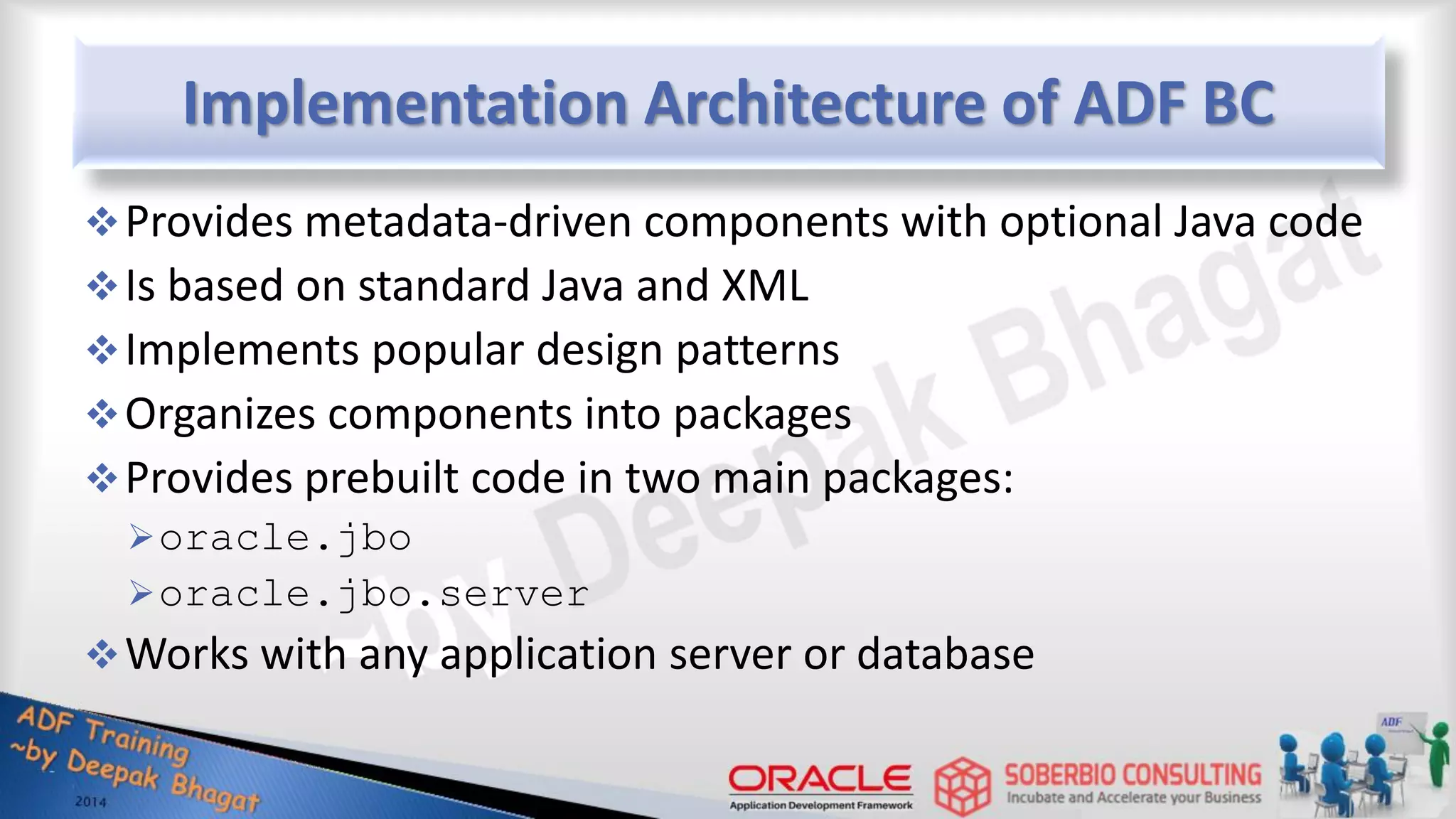 Implementation Architecture of ADF BC Provides metadata-driven components with optional Java code Is based on standard Java and XML Implements popular design patterns Organizes components into packages Provides prebuilt code in two main packages: oracle.jbo oracle.jbo.server Works with any application server or database 