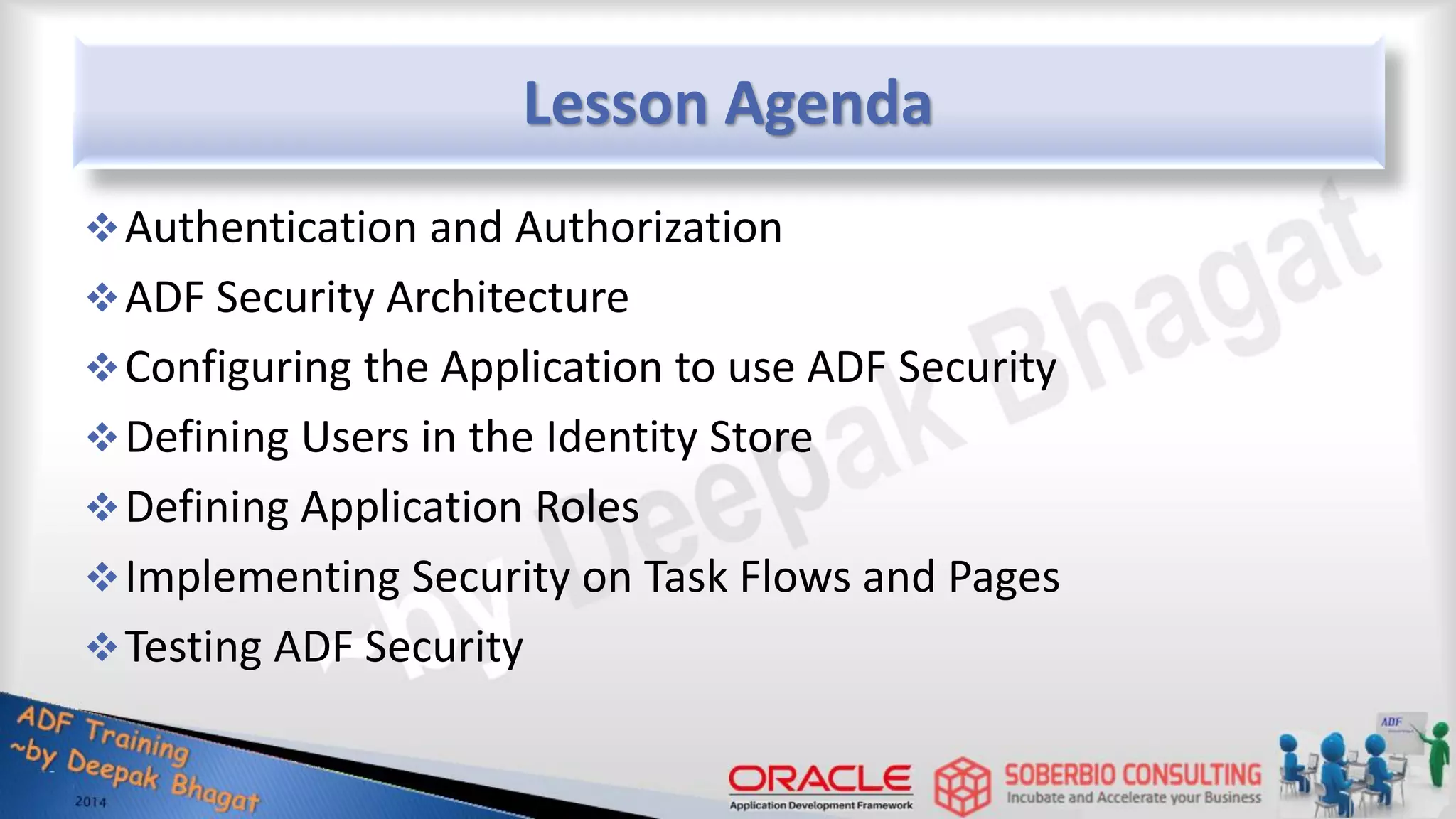 Lesson Agenda Authentication and Authorization ADF Security Architecture Configuring the Application to use ADF Security Defining Users in the Identity Store Defining Application Roles Implementing Security on Task Flows and Pages Testing ADF Security 