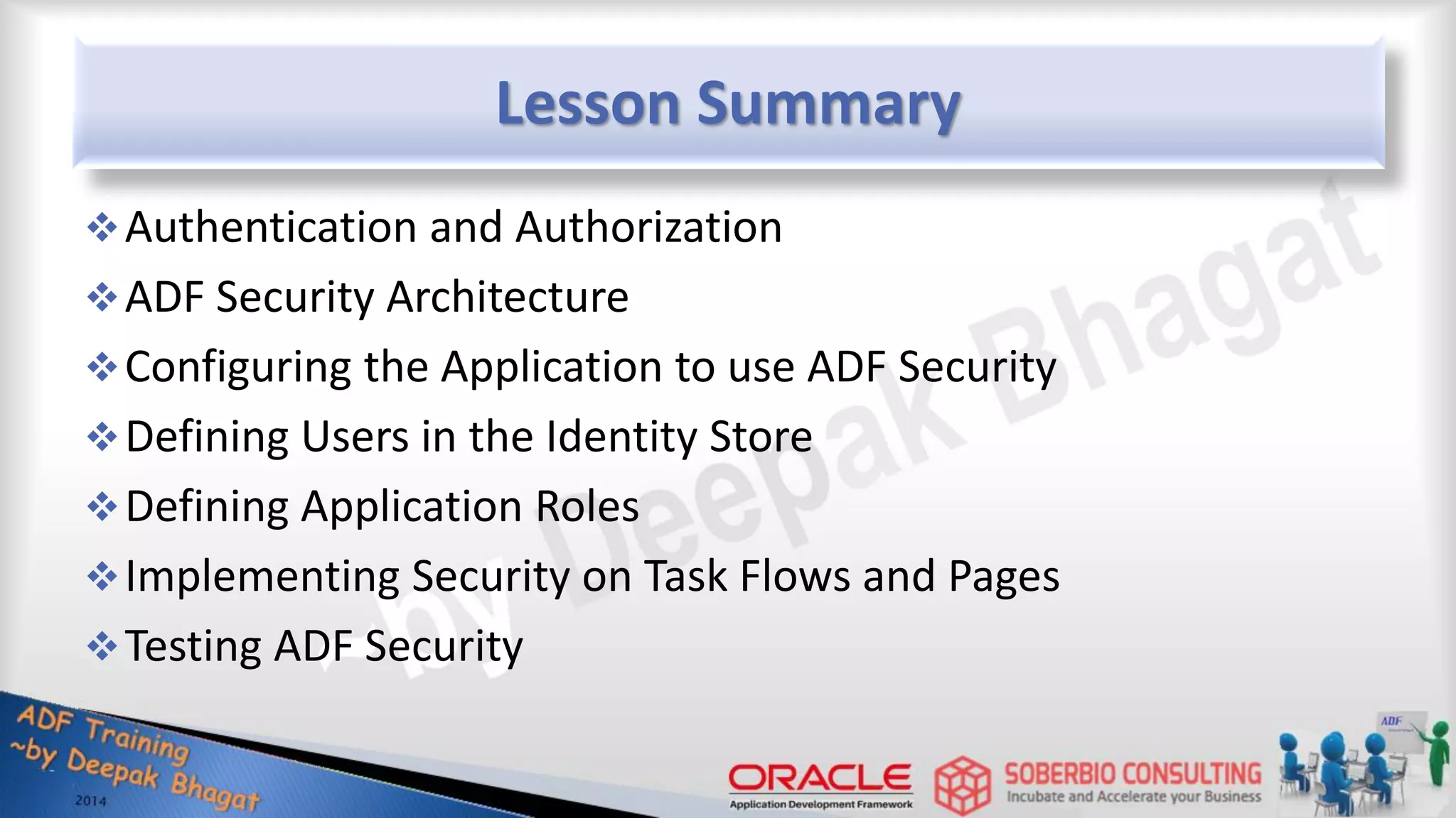 Lesson Summary Authentication and Authorization ADF Security Architecture Configuring the Application to use ADF Security Defining Users in the Identity Store Defining Application Roles Implementing Security on Task Flows and Pages Testing ADF Security 