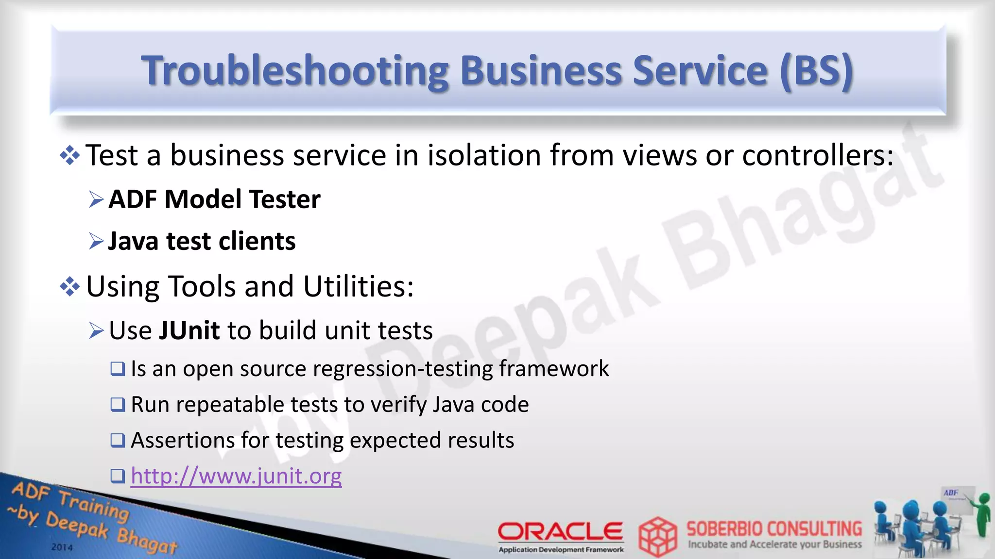 Troubleshooting Business Service (BS) Test a business service in isolation from views or controllers: ADF Model Tester Java test clients Using Tools and Utilities: Use JUnit to build unit tests  Is an open source regression-testing framework  Run repeatable tests to verify Java code  Assertions for testing expected results  http://www.junit.org 