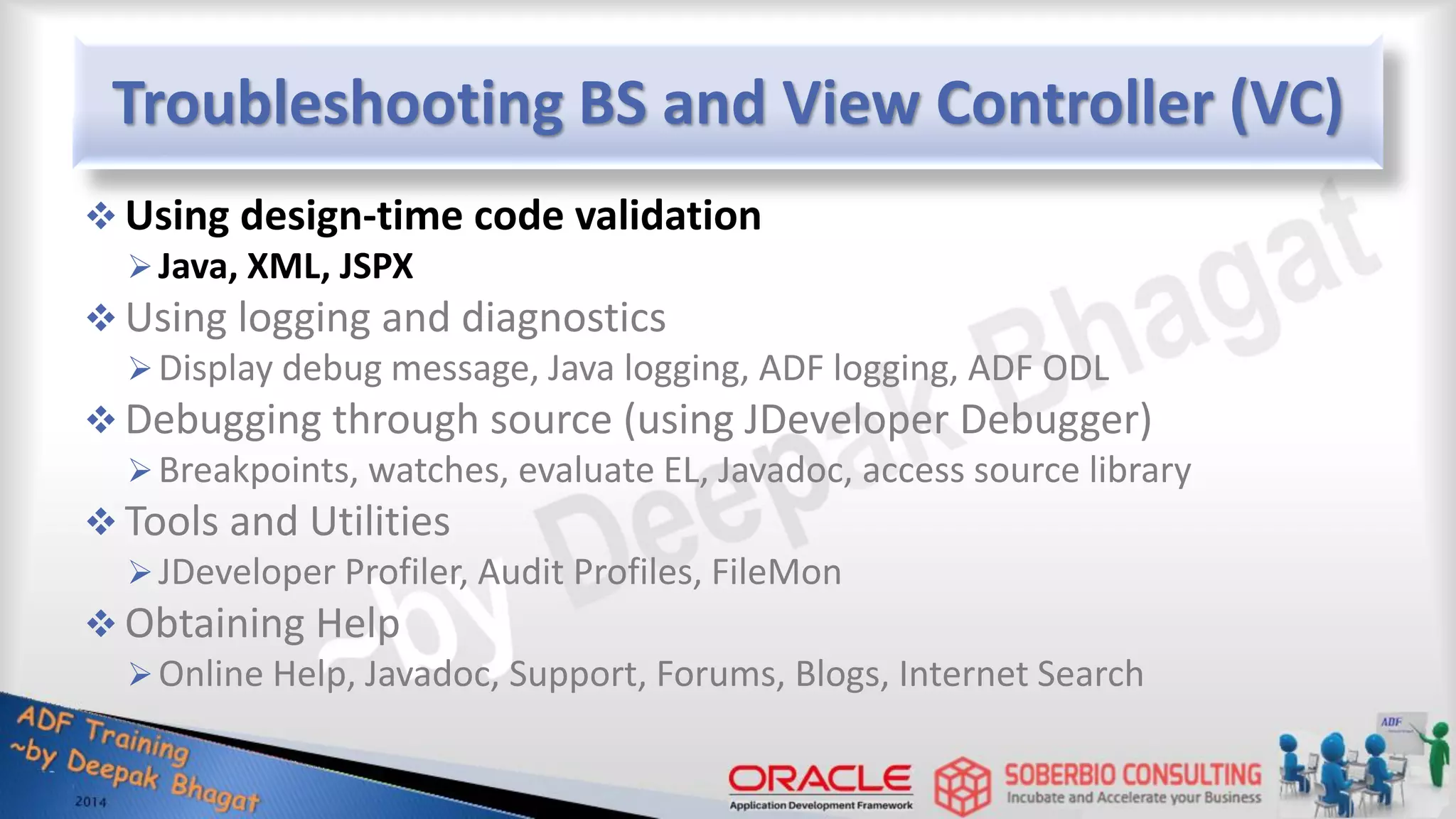 Troubleshooting BS and View Controller (VC)  Using design-time code validation Java, XML, JSPX  Using logging and diagnostics Display debug message, Java logging, ADF logging, ADF ODL  Debugging through source (using JDeveloper Debugger) Breakpoints, watches, evaluate EL, Javadoc, access source library  Tools and Utilities JDeveloper Profiler, Audit Profiles, FileMon  Obtaining Help Online Help, Javadoc, Support, Forums, Blogs, Internet Search 