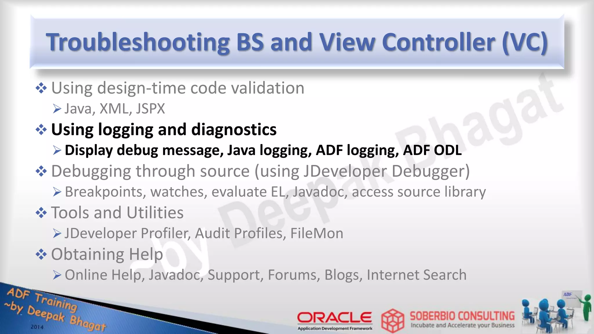 Troubleshooting BS and View Controller (VC)  Using design-time code validation Java, XML, JSPX  Using logging and diagnostics Display debug message, Java logging, ADF logging, ADF ODL  Debugging through source (using JDeveloper Debugger) Breakpoints, watches, evaluate EL, Javadoc, access source library  Tools and Utilities JDeveloper Profiler, Audit Profiles, FileMon  Obtaining Help Online Help, Javadoc, Support, Forums, Blogs, Internet Search 