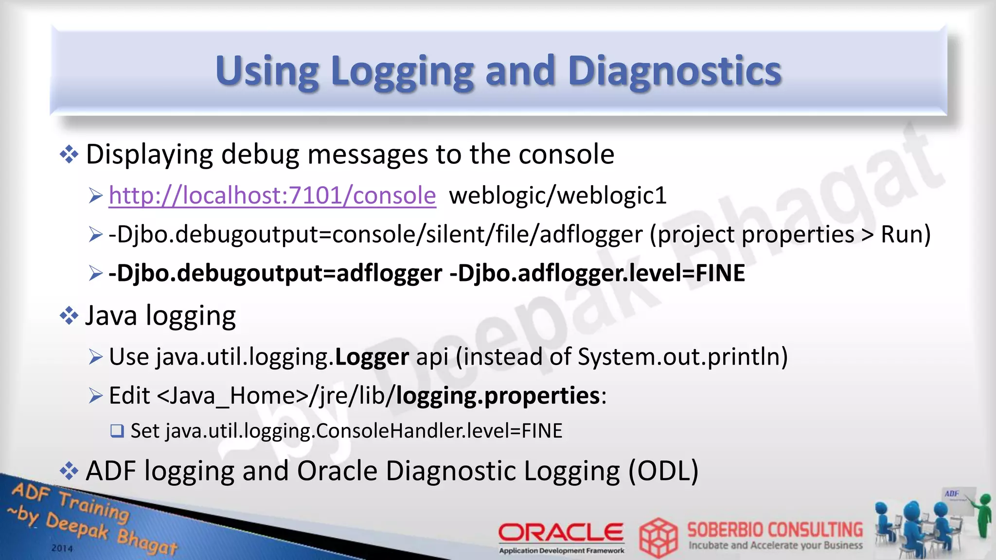 Using Logging and Diagnostics  Displaying debug messages to the console http://localhost:7101/console weblogic/weblogic1 -Djbo.debugoutput=console/silent/file/adflogger (project properties > Run) -Djbo.debugoutput=adflogger -Djbo.adflogger.level=FINE  Java logging Use java.util.logging.Logger api (instead of System.out.println) Edit <Java_Home>/jre/lib/logging.properties:  Set java.util.logging.ConsoleHandler.level=FINE  ADF logging and Oracle Diagnostic Logging (ODL) 