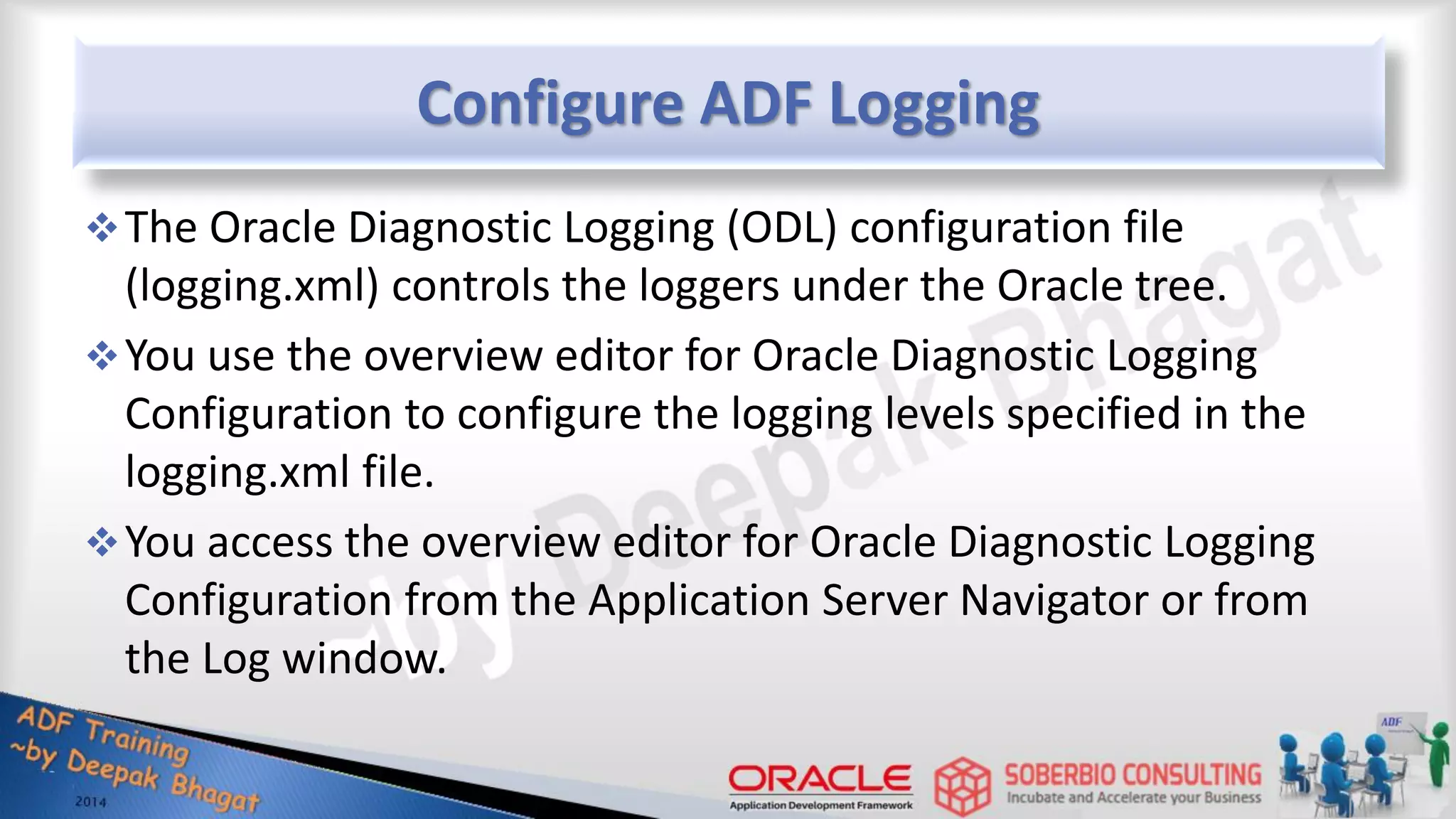 Configure ADF Logging The Oracle Diagnostic Logging (ODL) configuration file (logging.xml) controls the loggers under the Oracle tree. You use the overview editor for Oracle Diagnostic Logging Configuration to configure the logging levels specified in the logging.xml file. You access the overview editor for Oracle Diagnostic Logging Configuration from the Application Server Navigator or from the Log window. 