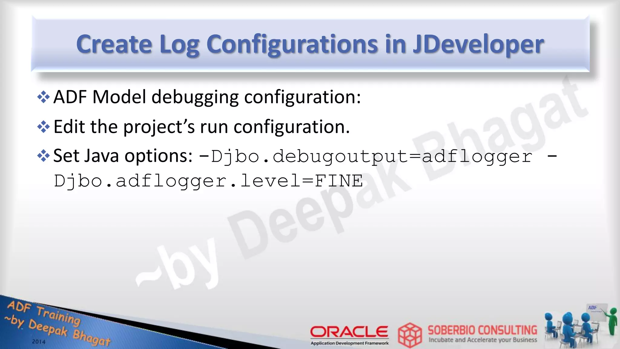 Create Log Configurations in JDeveloper ADF Model debugging configuration: Edit the project’s run configuration. Set Java options: -Djbo.debugoutput=adflogger - Djbo.adflogger.level=FINE 