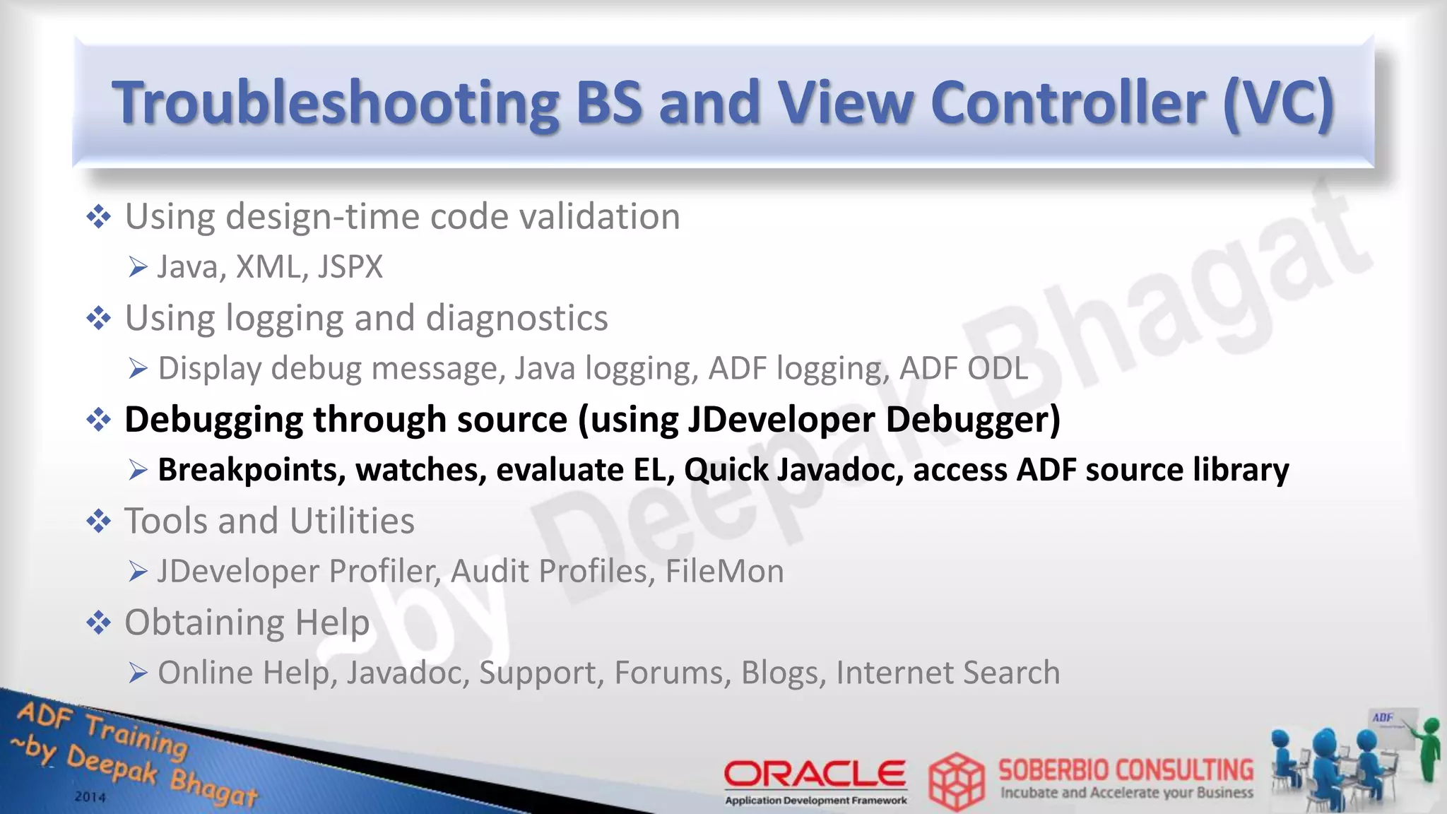 Troubleshooting BS and View Controller (VC)  Using design-time code validation  Java, XML, JSPX  Using logging and diagnostics  Display debug message, Java logging, ADF logging, ADF ODL  Debugging through source (using JDeveloper Debugger)  Breakpoints, watches, evaluate EL, Quick Javadoc, access ADF source library  Tools and Utilities  JDeveloper Profiler, Audit Profiles, FileMon  Obtaining Help  Online Help, Javadoc, Support, Forums, Blogs, Internet Search 
