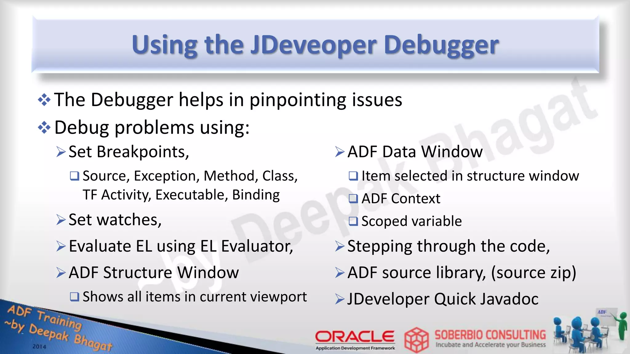 Using the JDeveoper Debugger Set Breakpoints,  Source, Exception, Method, Class, TF Activity, Executable, Binding Set watches, Evaluate EL using EL Evaluator, ADF Structure Window  Shows all items in current viewport ADF Data Window  Item selected in structure window  ADF Context  Scoped variable Stepping through the code, ADF source library, (source zip) JDeveloper Quick Javadoc The Debugger helps in pinpointing issues Debug problems using: 