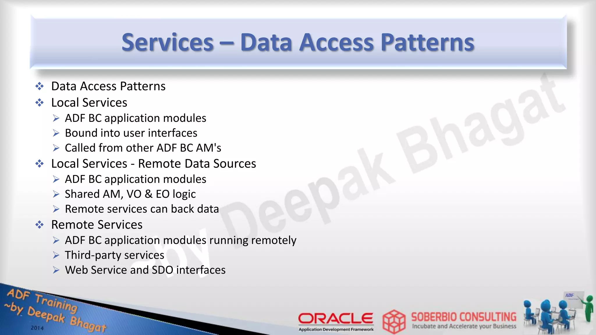 Services – Data Access Patterns  Data Access Patterns  Local Services  ADF BC application modules  Bound into user interfaces  Called from other ADF BC AM's  Local Services - Remote Data Sources  ADF BC application modules  Shared AM, VO & EO logic  Remote services can back data  Remote Services  ADF BC application modules running remotely  Third-party services  Web Service and SDO interfaces 