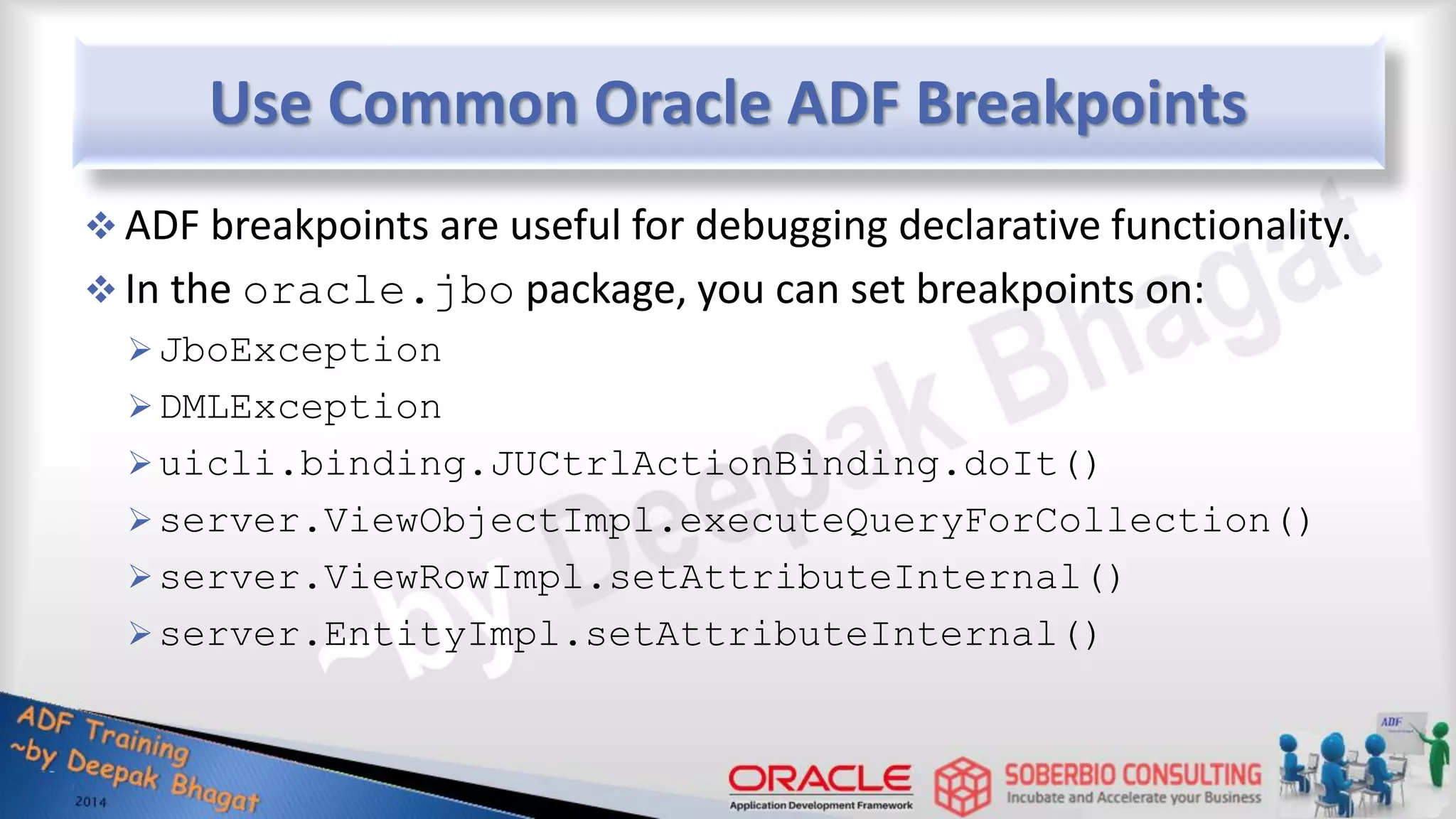 Use Common Oracle ADF Breakpoints  ADF breakpoints are useful for debugging declarative functionality.  In the oracle.jbo package, you can set breakpoints on: JboException DMLException uicli.binding.JUCtrlActionBinding.doIt() server.ViewObjectImpl.executeQueryForCollection() server.ViewRowImpl.setAttributeInternal() server.EntityImpl.setAttributeInternal() 