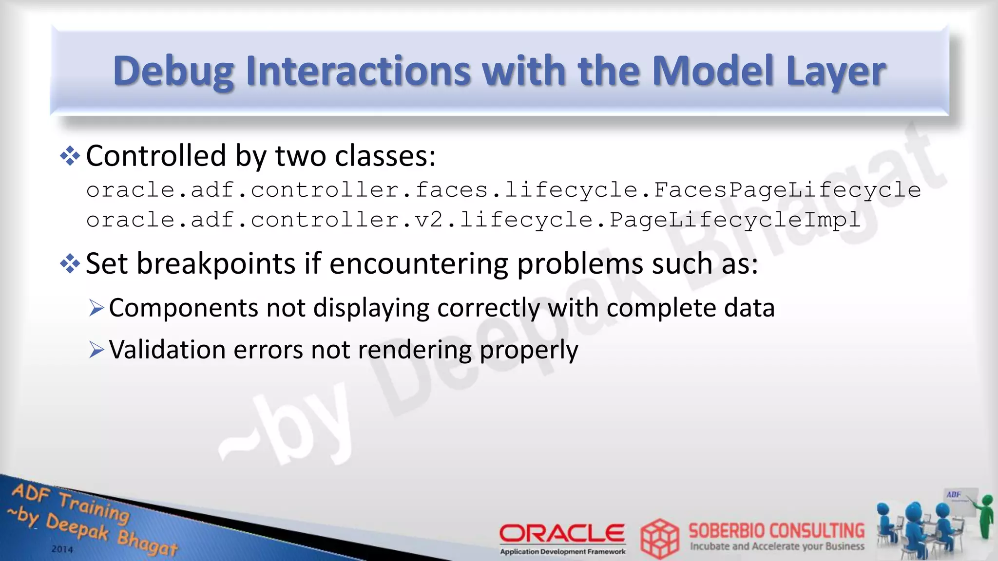 Debug Interactions with the Model Layer Controlled by two classes: oracle.adf.controller.faces.lifecycle.FacesPageLifecycle oracle.adf.controller.v2.lifecycle.PageLifecycleImpl Set breakpoints if encountering problems such as: Components not displaying correctly with complete data Validation errors not rendering properly 