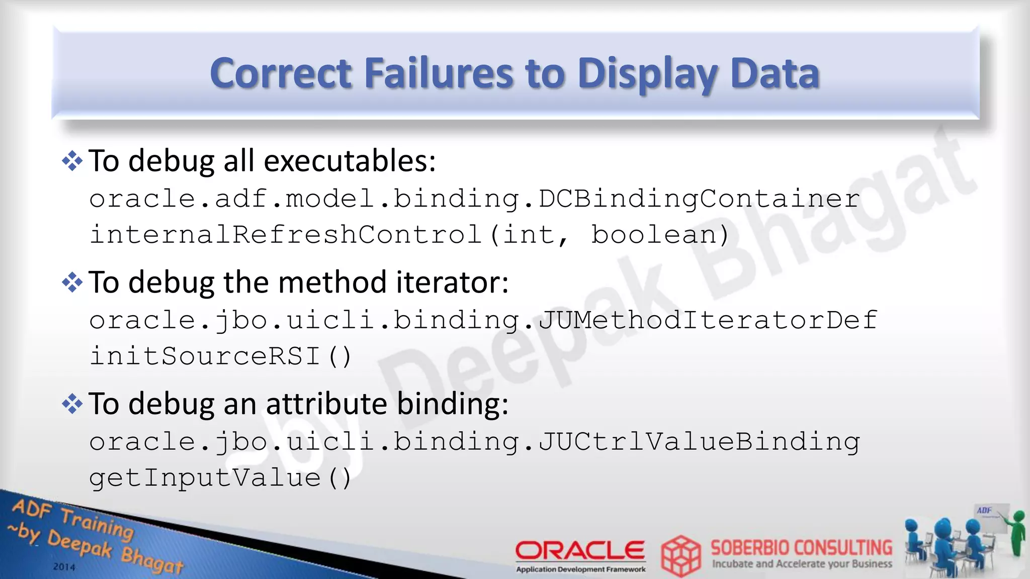 Correct Failures to Display Data To debug all executables: oracle.adf.model.binding.DCBindingContainer internalRefreshControl(int, boolean) To debug the method iterator: oracle.jbo.uicli.binding.JUMethodIteratorDef initSourceRSI() To debug an attribute binding: oracle.jbo.uicli.binding.JUCtrlValueBinding getInputValue() 