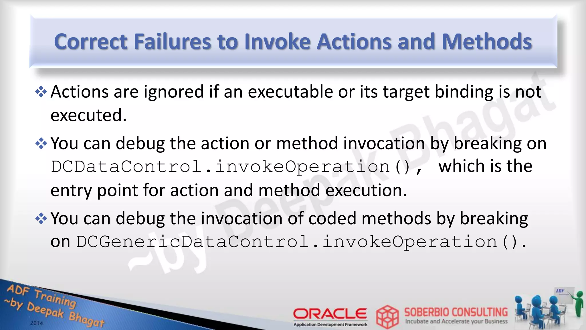 Correct Failures to Invoke Actions and Methods Actions are ignored if an executable or its target binding is not executed. You can debug the action or method invocation by breaking on DCDataControl.invokeOperation(), which is the entry point for action and method execution. You can debug the invocation of coded methods by breaking on DCGenericDataControl.invokeOperation(). 