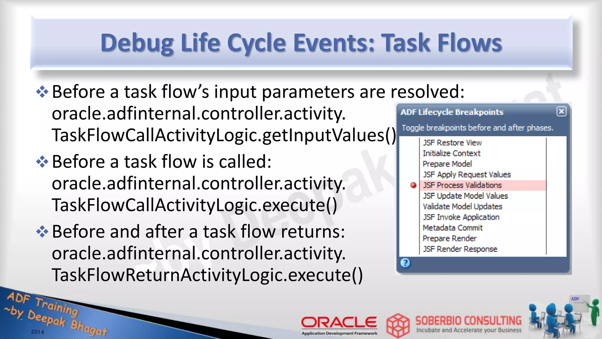 Debug Life Cycle Events: Task Flows Before a task flow’s input parameters are resolved: oracle.adfinternal.controller.activity. TaskFlowCallActivityLogic.getInputValues() Before a task flow is called: oracle.adfinternal.controller.activity. TaskFlowCallActivityLogic.execute() Before and after a task flow returns: oracle.adfinternal.controller.activity. TaskFlowReturnActivityLogic.execute() 