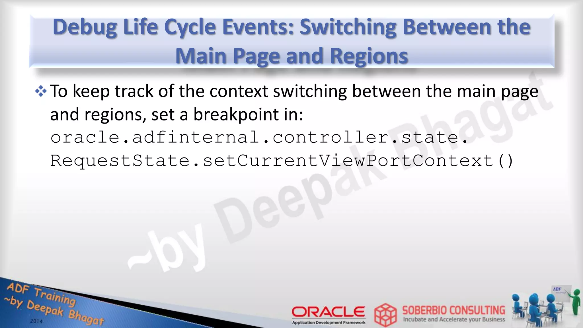 Debug Life Cycle Events: Switching Between the Main Page and Regions To keep track of the context switching between the main page and regions, set a breakpoint in: oracle.adfinternal.controller.state. RequestState.setCurrentViewPortContext() 
