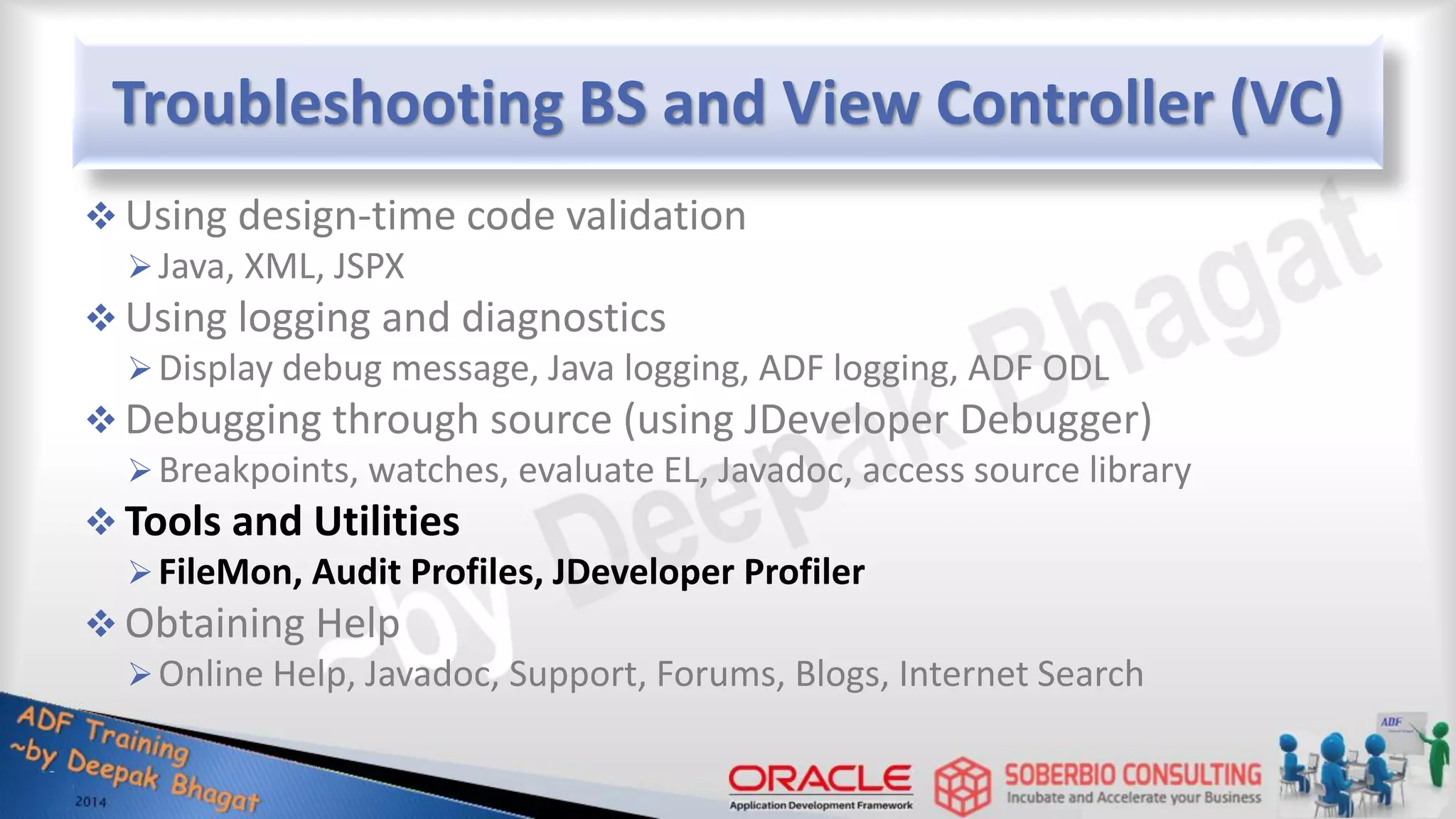 Troubleshooting BS and View Controller (VC)  Using design-time code validation Java, XML, JSPX  Using logging and diagnostics Display debug message, Java logging, ADF logging, ADF ODL  Debugging through source (using JDeveloper Debugger) Breakpoints, watches, evaluate EL, Javadoc, access source library  Tools and Utilities FileMon, Audit Profiles, JDeveloper Profiler  Obtaining Help Online Help, Javadoc, Support, Forums, Blogs, Internet Search 