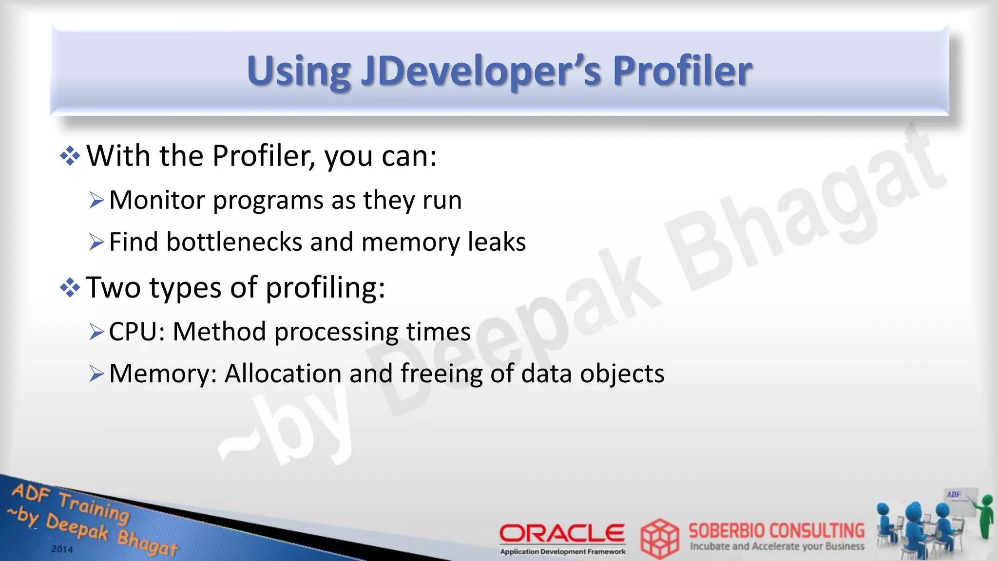 Using JDeveloper’s Profiler With the Profiler, you can: Monitor programs as they run Find bottlenecks and memory leaks Two types of profiling: CPU: Method processing times Memory: Allocation and freeing of data objects 