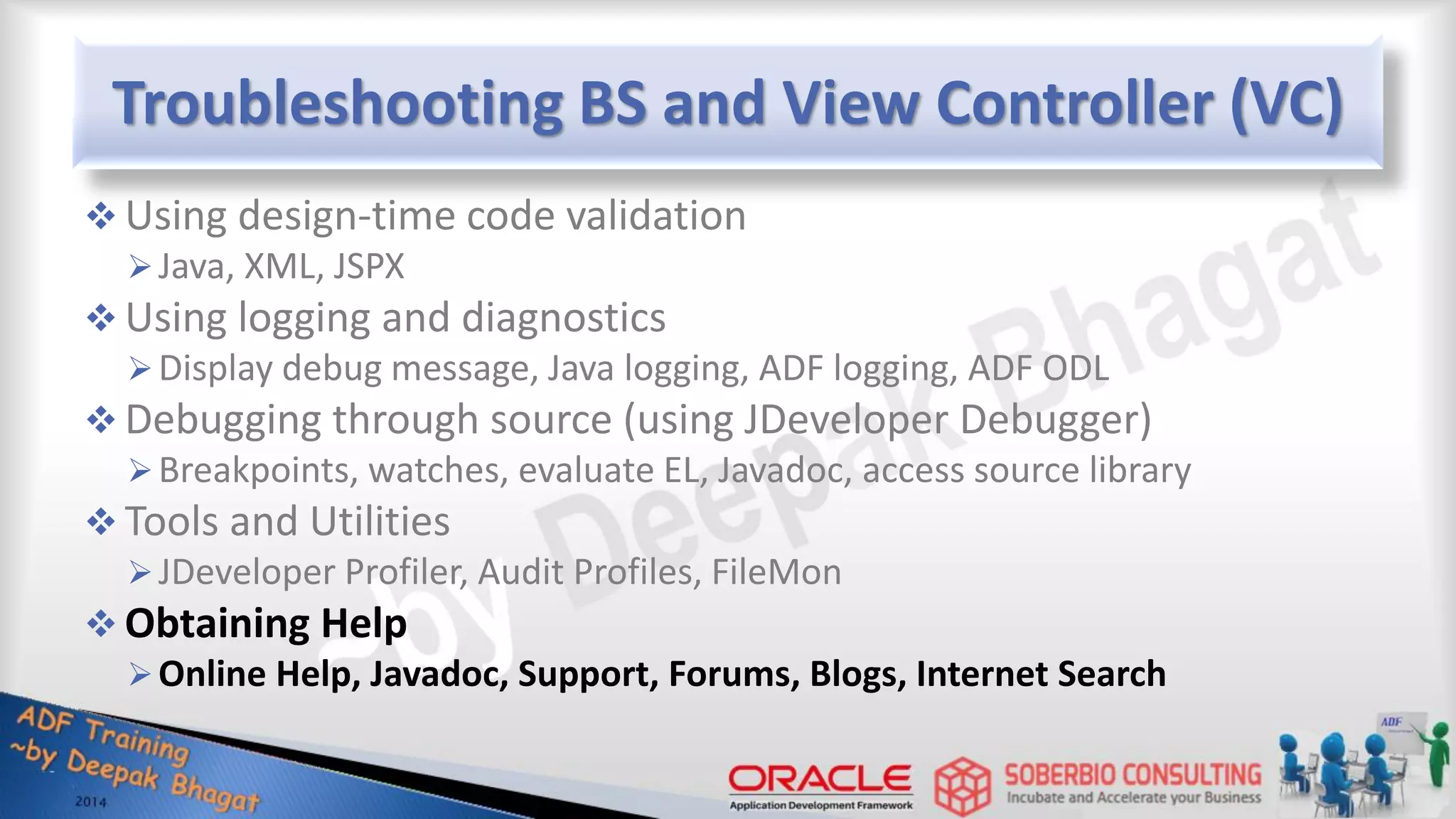 Troubleshooting BS and View Controller (VC)  Using design-time code validation Java, XML, JSPX  Using logging and diagnostics Display debug message, Java logging, ADF logging, ADF ODL  Debugging through source (using JDeveloper Debugger) Breakpoints, watches, evaluate EL, Javadoc, access source library  Tools and Utilities JDeveloper Profiler, Audit Profiles, FileMon  Obtaining Help Online Help, Javadoc, Support, Forums, Blogs, Internet Search 