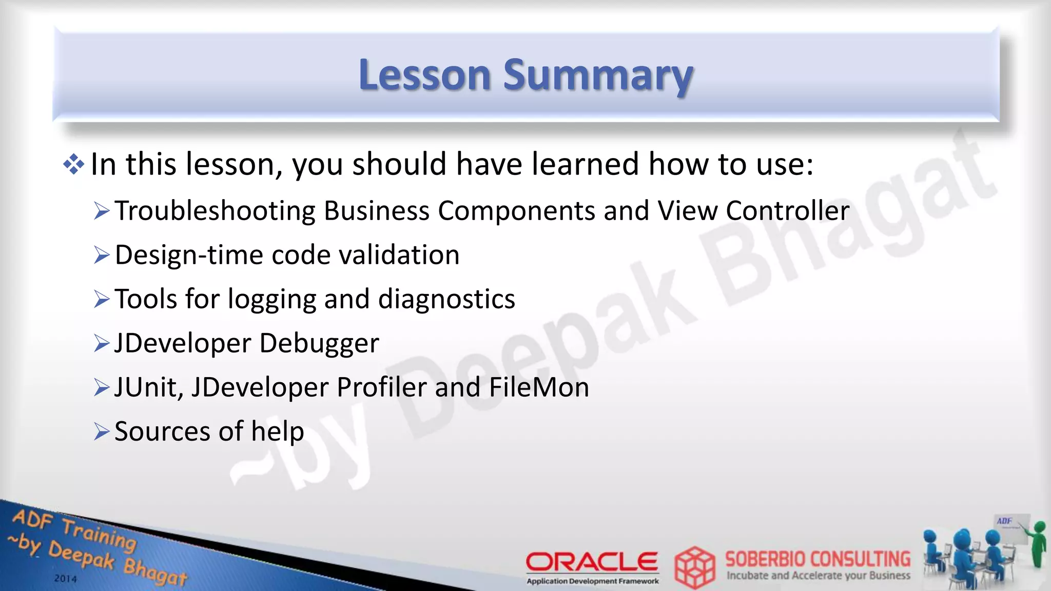 Lesson Summary In this lesson, you should have learned how to use: Troubleshooting Business Components and View Controller Design-time code validation Tools for logging and diagnostics JDeveloper Debugger JUnit, JDeveloper Profiler and FileMon Sources of help 