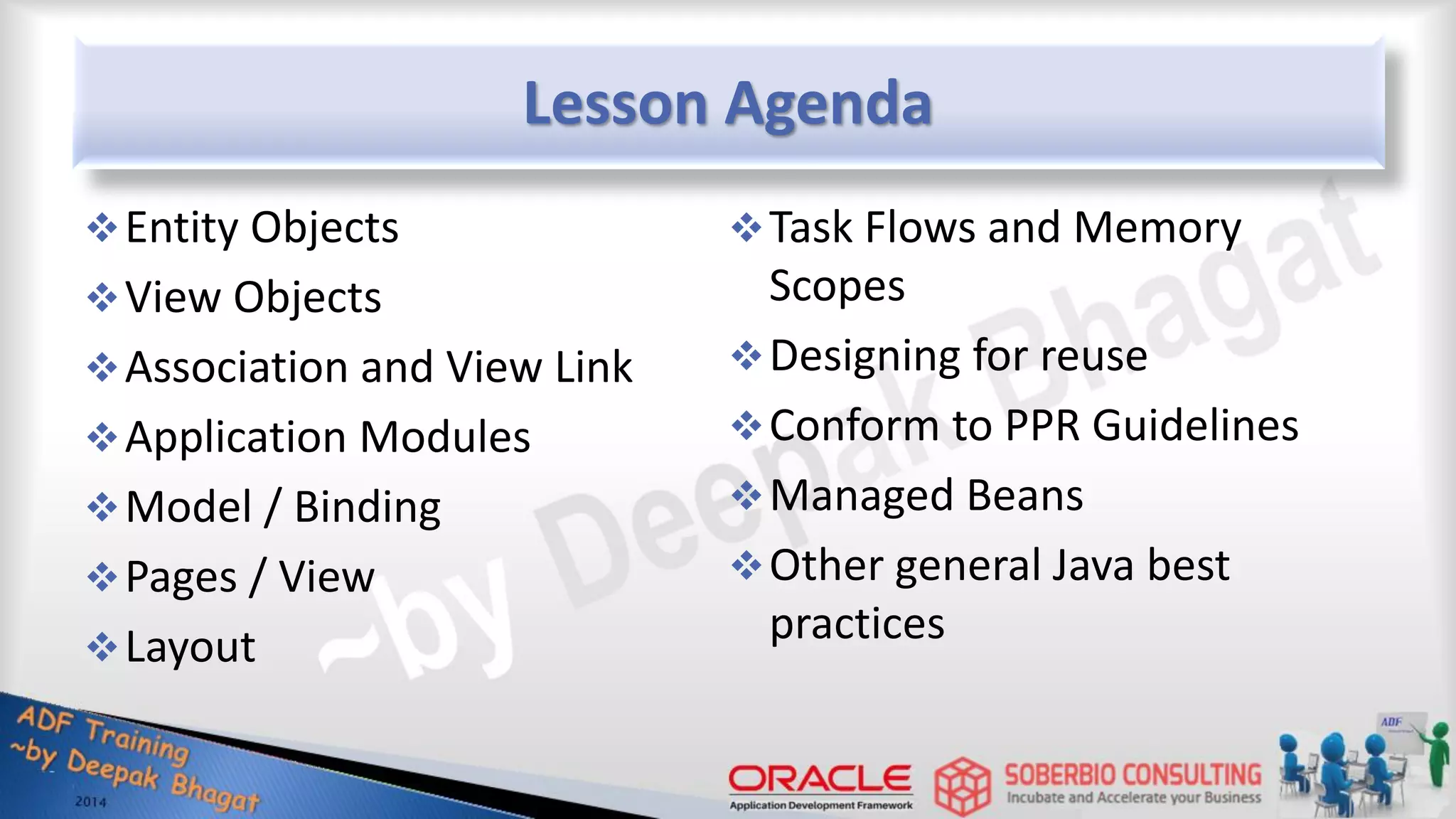 Lesson Agenda Entity Objects View Objects Association and View Link Application Modules Model / Binding Pages / View Layout Task Flows and Memory Scopes Designing for reuse Conform to PPR Guidelines Managed Beans Other general Java best practices 