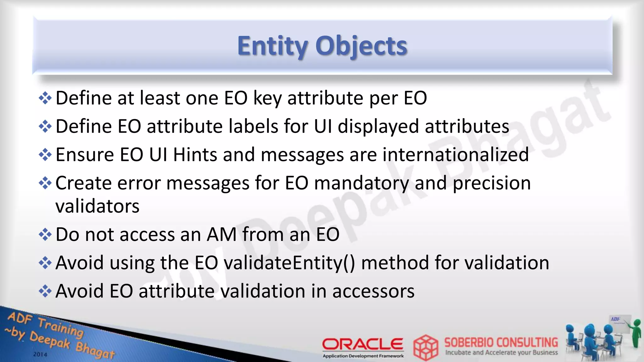 Entity Objects Define at least one EO key attribute per EO Define EO attribute labels for UI displayed attributes Ensure EO UI Hints and messages are internationalized Create error messages for EO mandatory and precision validators Do not access an AM from an EO Avoid using the EO validateEntity() method for validation Avoid EO attribute validation in accessors 