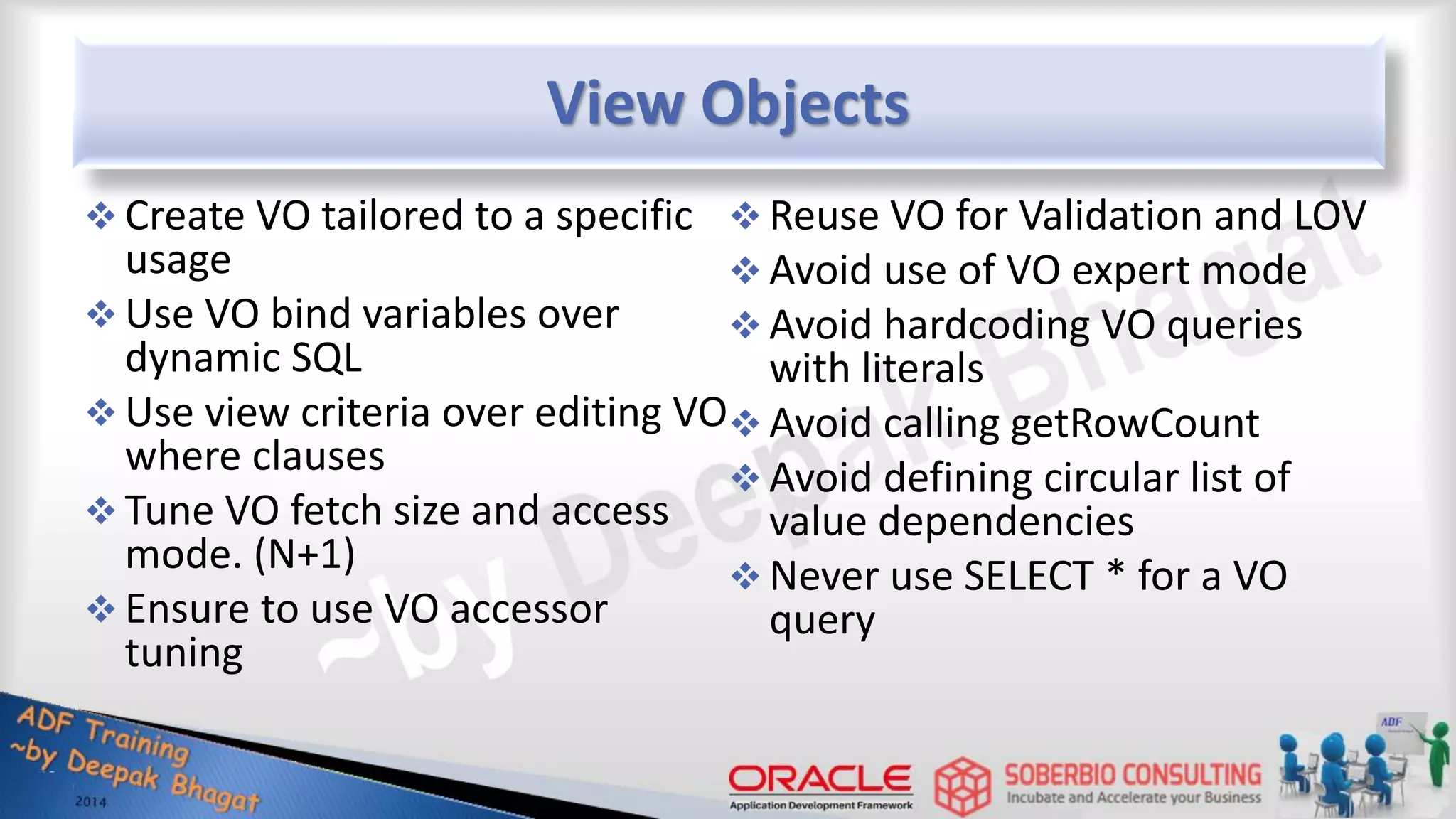 View Objects  Create VO tailored to a specific usage  Use VO bind variables over dynamic SQL  Use view criteria over editing VO where clauses  Tune VO fetch size and access mode. (N+1)  Ensure to use VO accessor tuning  Reuse VO for Validation and LOV  Avoid use of VO expert mode  Avoid hardcoding VO queries with literals  Avoid calling getRowCount  Avoid defining circular list of value dependencies  Never use SELECT * for a VO query 