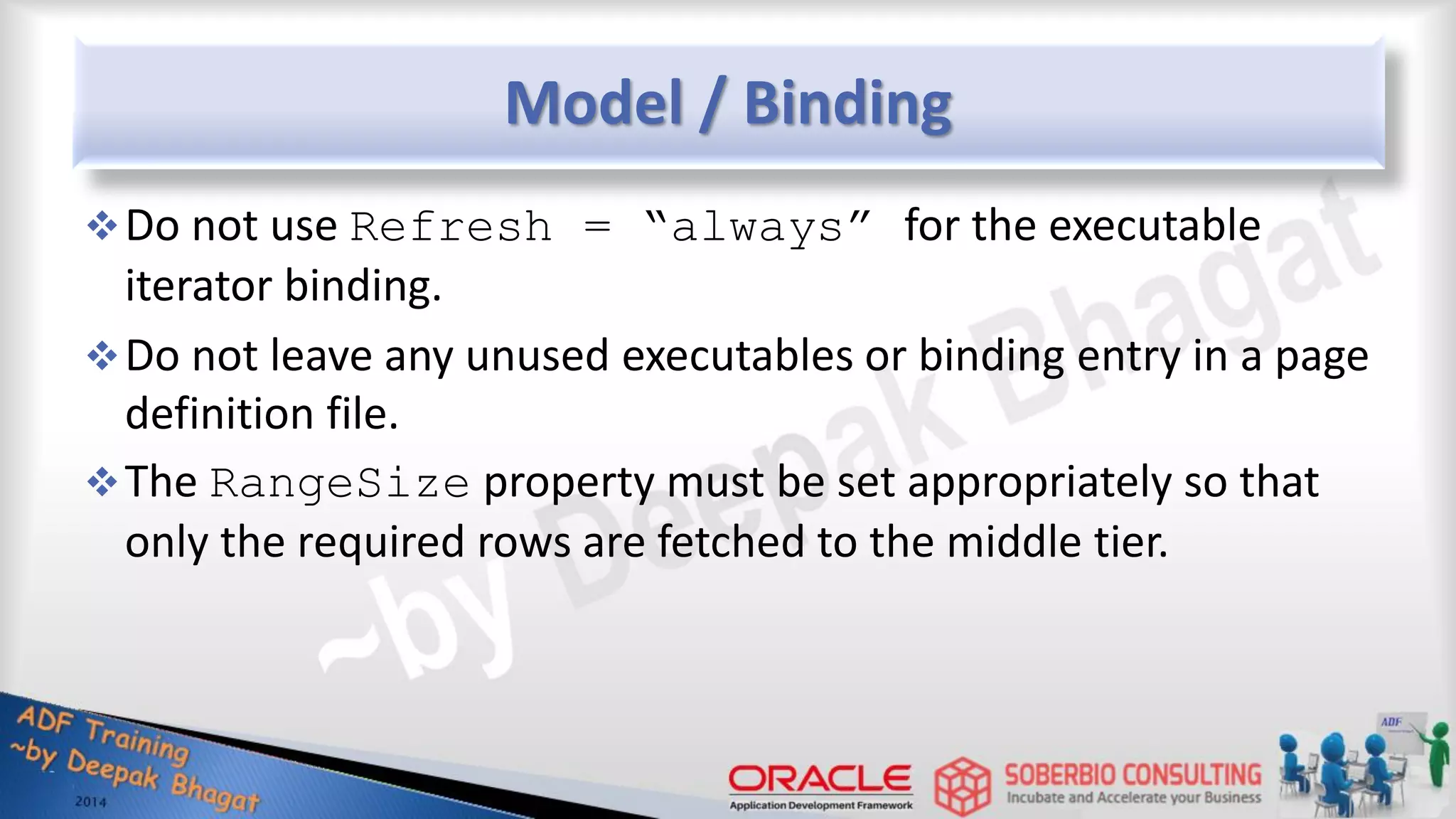 Model / Binding Do not use Refresh = “always” for the executable iterator binding. Do not leave any unused executables or binding entry in a page definition file. The RangeSize property must be set appropriately so that only the required rows are fetched to the middle tier. 