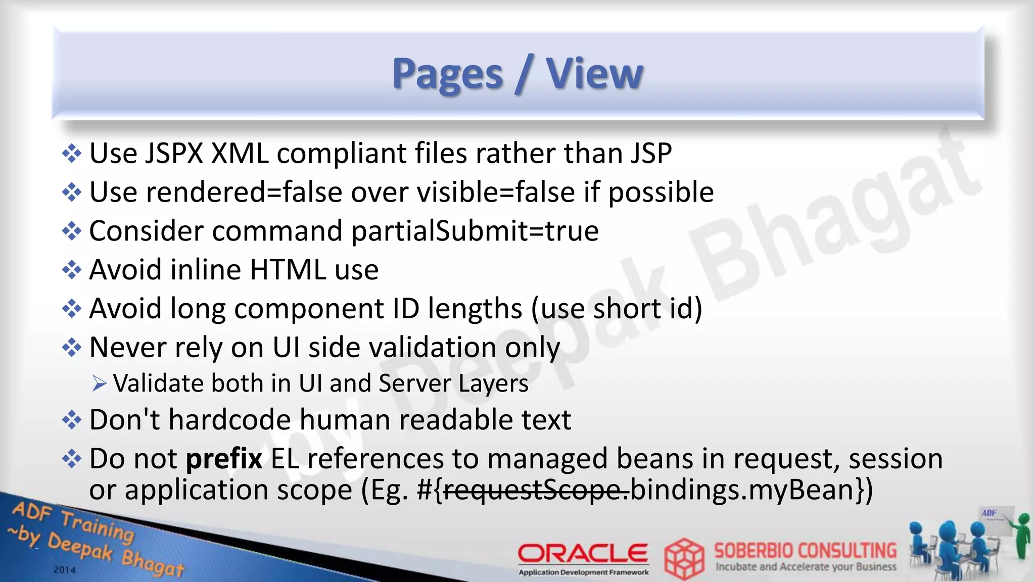 Pages / View  Use JSPX XML compliant files rather than JSP  Use rendered=false over visible=false if possible  Consider command partialSubmit=true  Avoid inline HTML use  Avoid long component ID lengths (use short id)  Never rely on UI side validation only Validate both in UI and Server Layers  Don't hardcode human readable text  Do not prefix EL references to managed beans in request, session or application scope (Eg. #{requestScope.bindings.myBean}) 