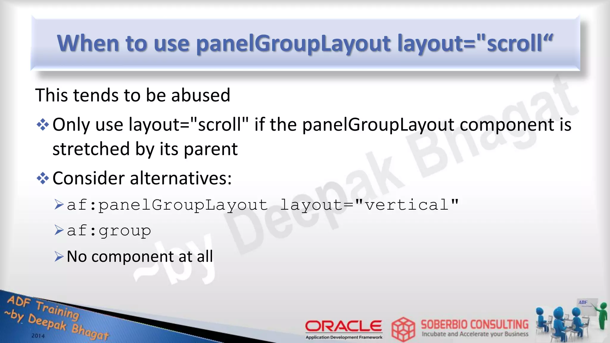 When to use panelGroupLayout layout="scroll“ This tends to be abused Only use layout="scroll" if the panelGroupLayout component is stretched by its parent Consider alternatives: af:panelGroupLayout layout="vertical" af:group No component at all 