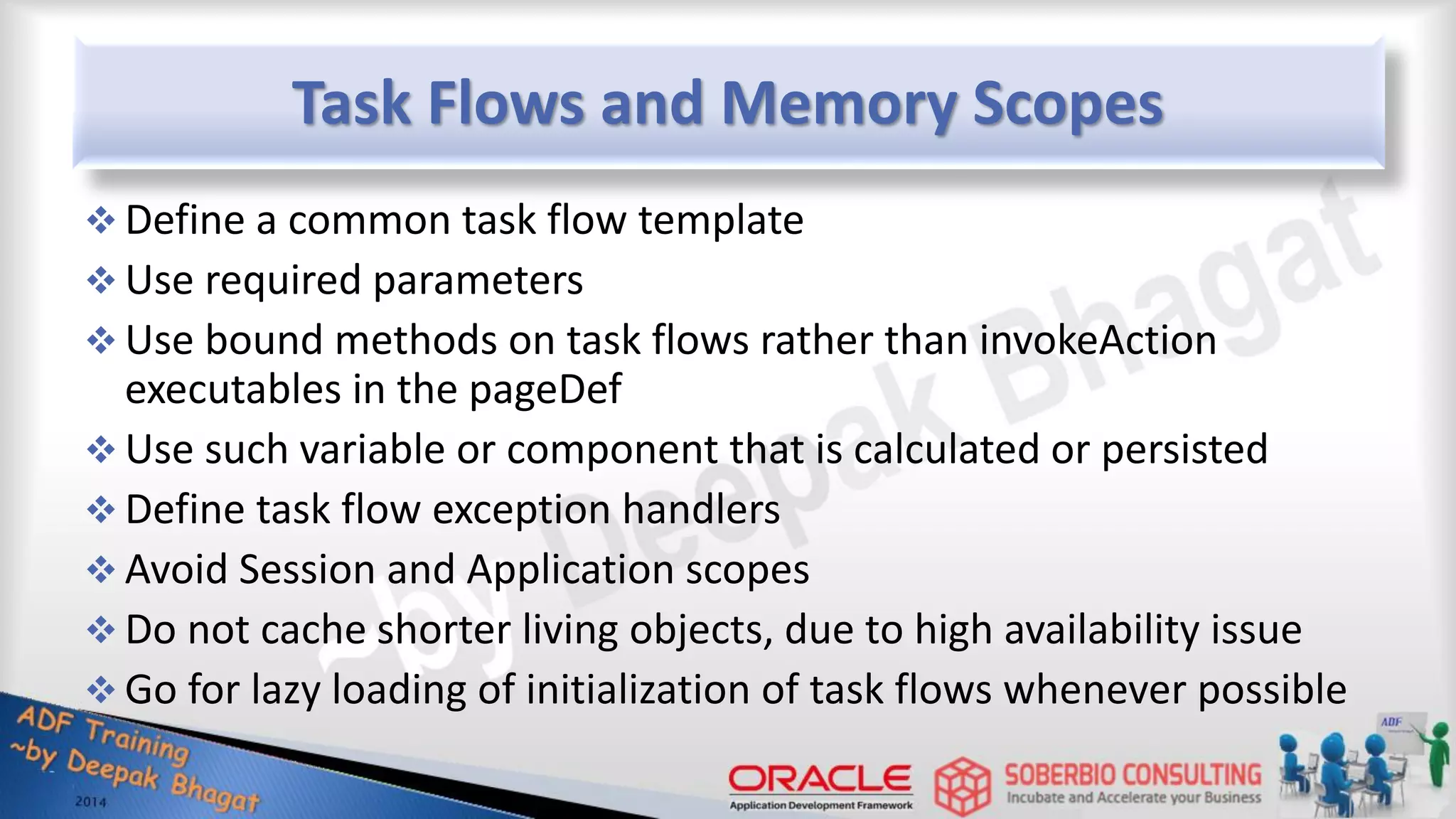 Task Flows and Memory Scopes  Define a common task flow template  Use required parameters  Use bound methods on task flows rather than invokeAction executables in the pageDef  Use such variable or component that is calculated or persisted  Define task flow exception handlers  Avoid Session and Application scopes  Do not cache shorter living objects, due to high availability issue  Go for lazy loading of initialization of task flows whenever possible 