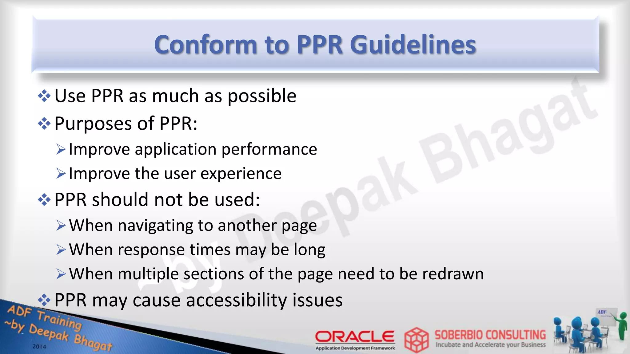 Conform to PPR Guidelines Use PPR as much as possible Purposes of PPR: Improve application performance Improve the user experience PPR should not be used: When navigating to another page When response times may be long When multiple sections of the page need to be redrawn PPR may cause accessibility issues 
