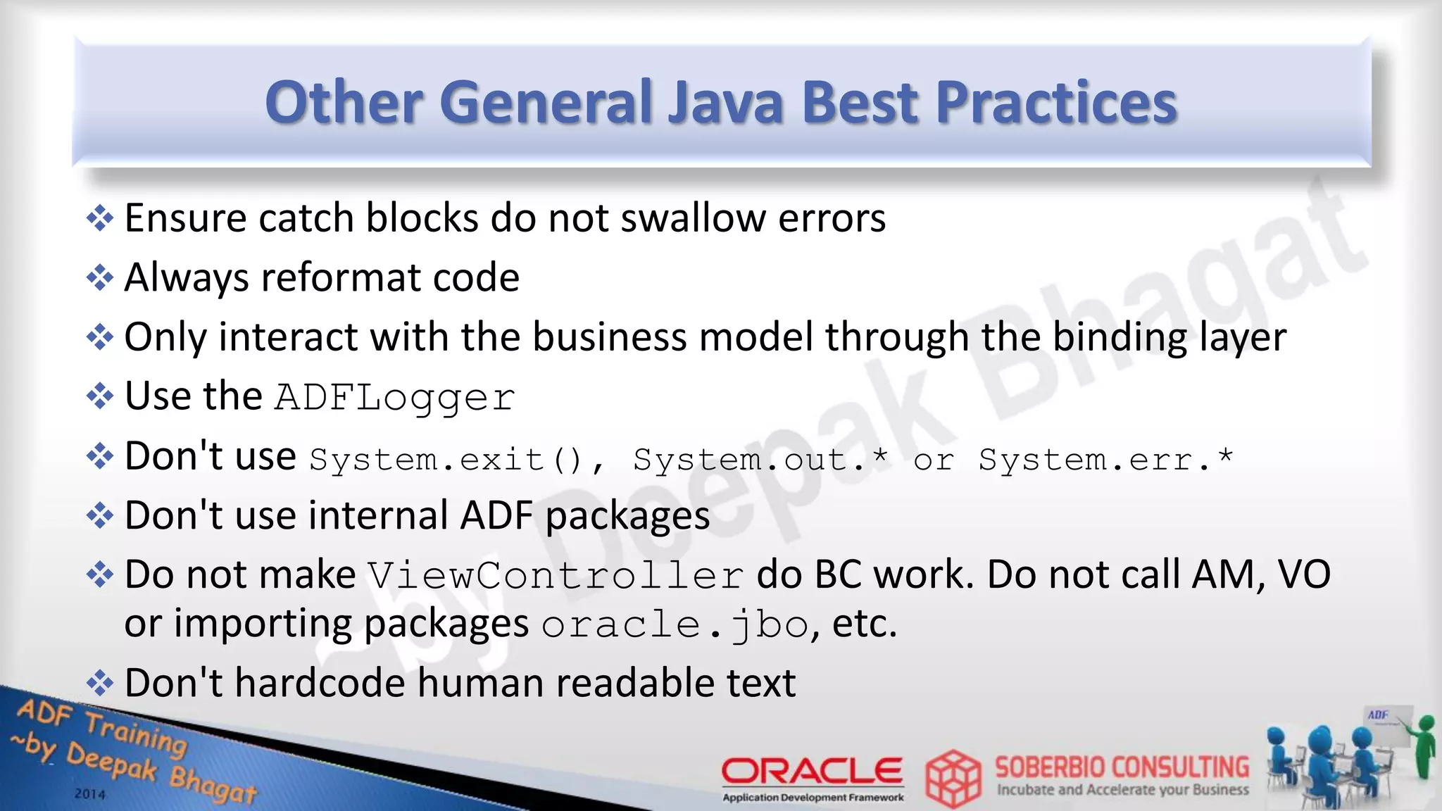 Other General Java Best Practices  Ensure catch blocks do not swallow errors  Always reformat code  Only interact with the business model through the binding layer  Use the ADFLogger  Don't use System.exit(), System.out.* or System.err.*  Don't use internal ADF packages  Do not make ViewController do BC work. Do not call AM, VO or importing packages oracle.jbo, etc.  Don't hardcode human readable text 