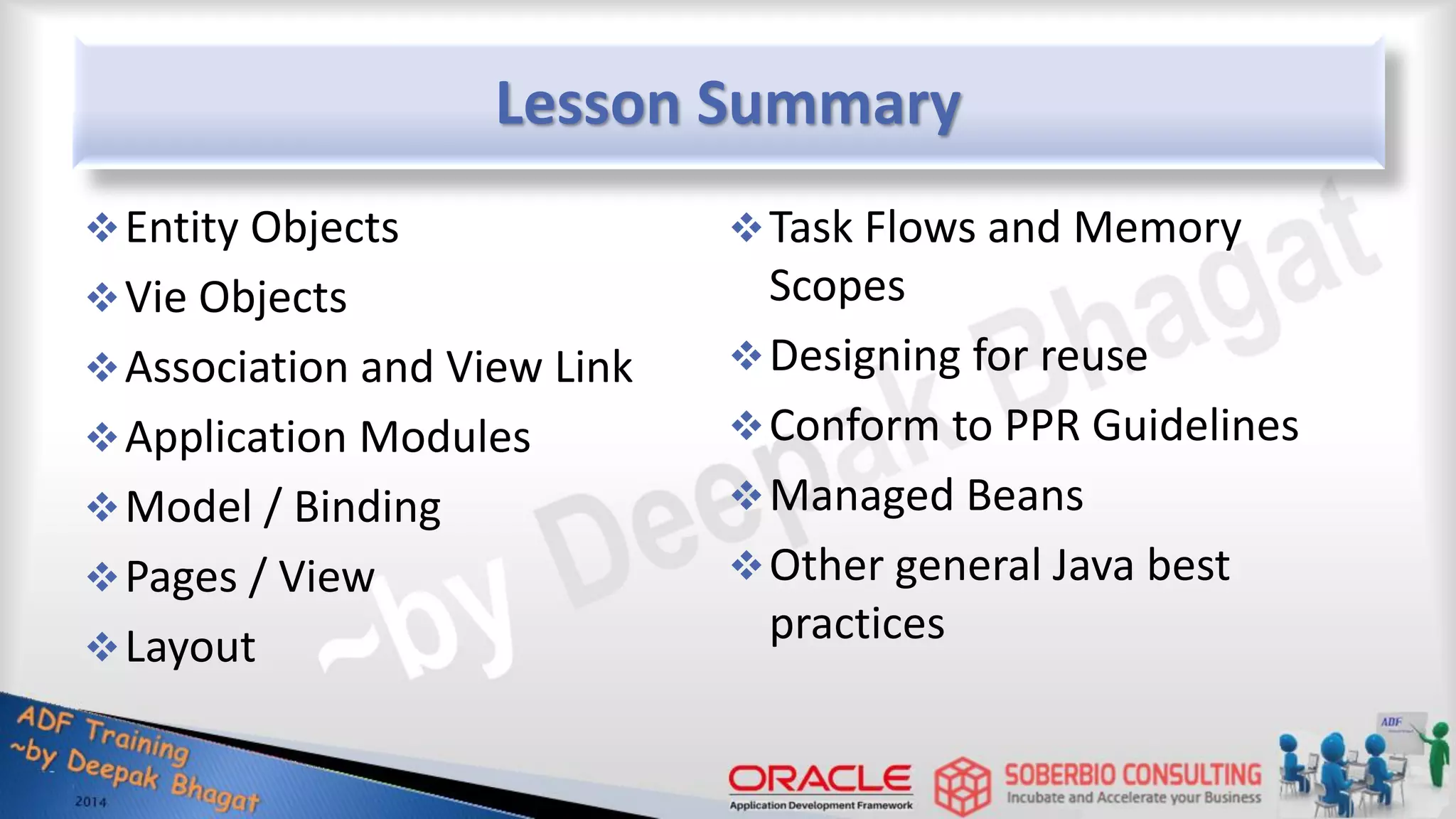 Lesson Summary Entity Objects Vie Objects Association and View Link Application Modules Model / Binding Pages / View Layout Task Flows and Memory Scopes Designing for reuse Conform to PPR Guidelines Managed Beans Other general Java best practices 