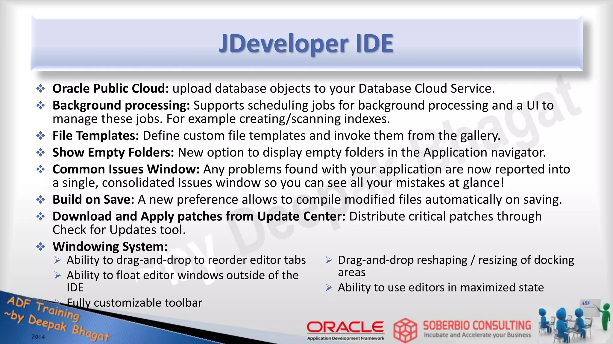 JDeveloper IDE  Oracle Public Cloud: upload database objects to your Database Cloud Service.  Background processing: Supports scheduling jobs for background processing and a UI to manage these jobs. For example creating/scanning indexes.  File Templates: Define custom file templates and invoke them from the gallery.  Show Empty Folders: New option to display empty folders in the Application navigator.  Common Issues Window: Any problems found with your application are now reported into a single, consolidated Issues window so you can see all your mistakes at glance!  Build on Save: A new preference allows to compile modified files automatically on saving.  Download and Apply patches from Update Center: Distribute critical patches through Check for Updates tool.  Windowing System:  Ability to drag-and-drop to reorder editor tabs  Ability to float editor windows outside of the IDE  Fully customizable toolbar  Drag-and-drop reshaping / resizing of docking areas  Ability to use editors in maximized state 