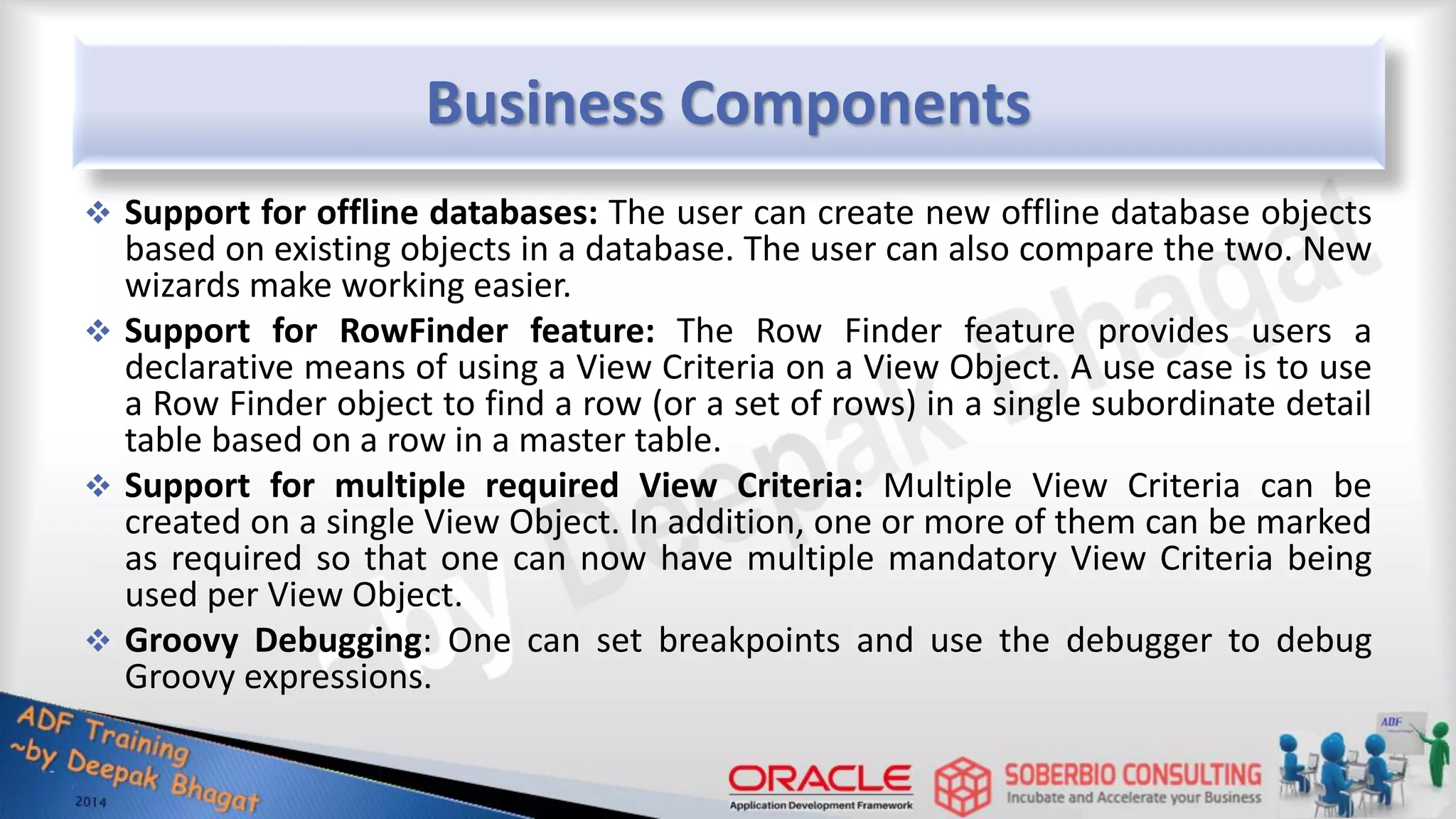 Business Components  Support for offline databases: The user can create new offline database objects based on existing objects in a database. The user can also compare the two. New wizards make working easier.  Support for RowFinder feature: The Row Finder feature provides users a declarative means of using a View Criteria on a View Object. A use case is to use a Row Finder object to find a row (or a set of rows) in a single subordinate detail table based on a row in a master table.  Support for multiple required View Criteria: Multiple View Criteria can be created on a single View Object. In addition, one or more of them can be marked as required so that one can now have multiple mandatory View Criteria being used per View Object.  Groovy Debugging: One can set breakpoints and use the debugger to debug Groovy expressions. 