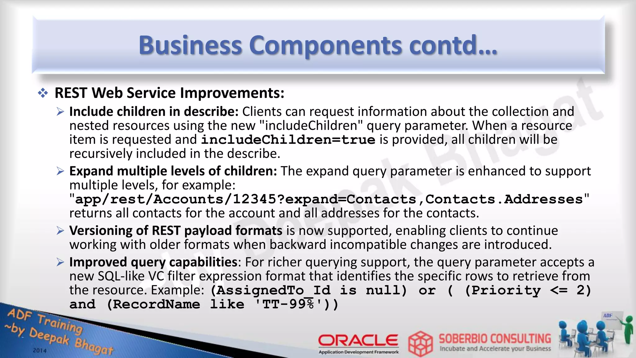 Business Components contd…  REST Web Service Improvements:  Include children in describe: Clients can request information about the collection and nested resources using the new "includeChildren" query parameter. When a resource item is requested and includeChildren=true is provided, all children will be recursively included in the describe.  Expand multiple levels of children: The expand query parameter is enhanced to support multiple levels, for example: "app/rest/Accounts/12345?expand=Contacts,Contacts.Addresses" returns all contacts for the account and all addresses for the contacts.  Versioning of REST payload formats is now supported, enabling clients to continue working with older formats when backward incompatible changes are introduced.  Improved query capabilities: For richer querying support, the query parameter accepts a new SQL-like VC filter expression format that identifies the specific rows to retrieve from the resource. Example: (AssignedTo_Id is null) or ( (Priority <= 2) and (RecordName like 'TT-99%')) 