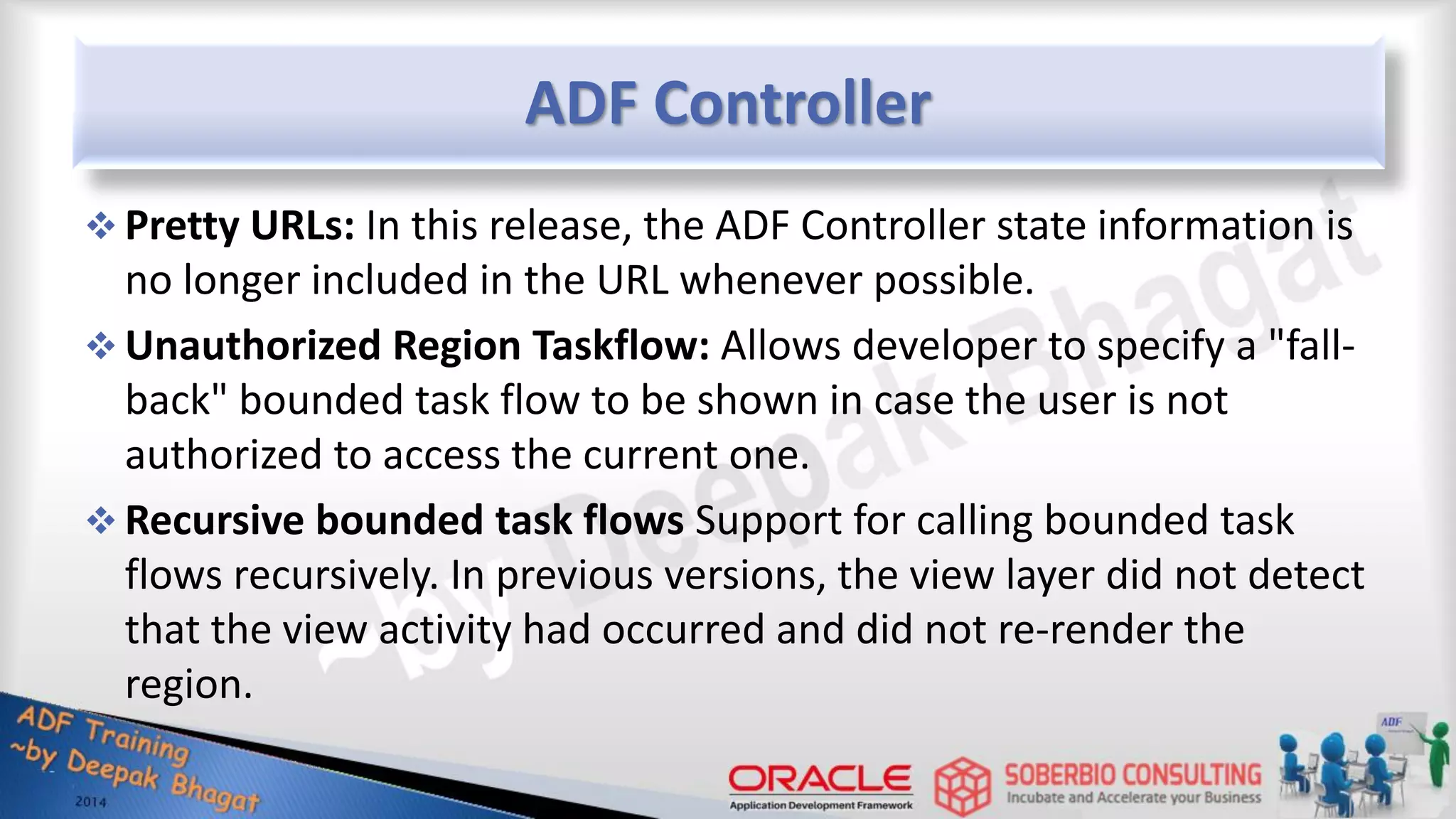 ADF Controller  Pretty URLs: In this release, the ADF Controller state information is no longer included in the URL whenever possible.  Unauthorized Region Taskflow: Allows developer to specify a "fall- back" bounded task flow to be shown in case the user is not authorized to access the current one.  Recursive bounded task flows Support for calling bounded task flows recursively. In previous versions, the view layer did not detect that the view activity had occurred and did not re-render the region. 
