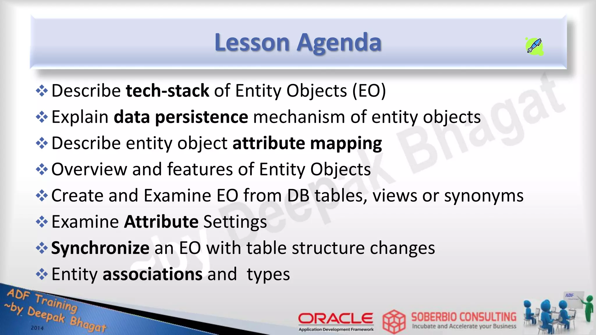Lesson Agenda Describe tech-stack of Entity Objects (EO) Explain data persistence mechanism of entity objects Describe entity object attribute mapping Overview and features of Entity Objects Create and Examine EO from DB tables, views or synonyms Examine Attribute Settings Synchronize an EO with table structure changes Entity associations and types 