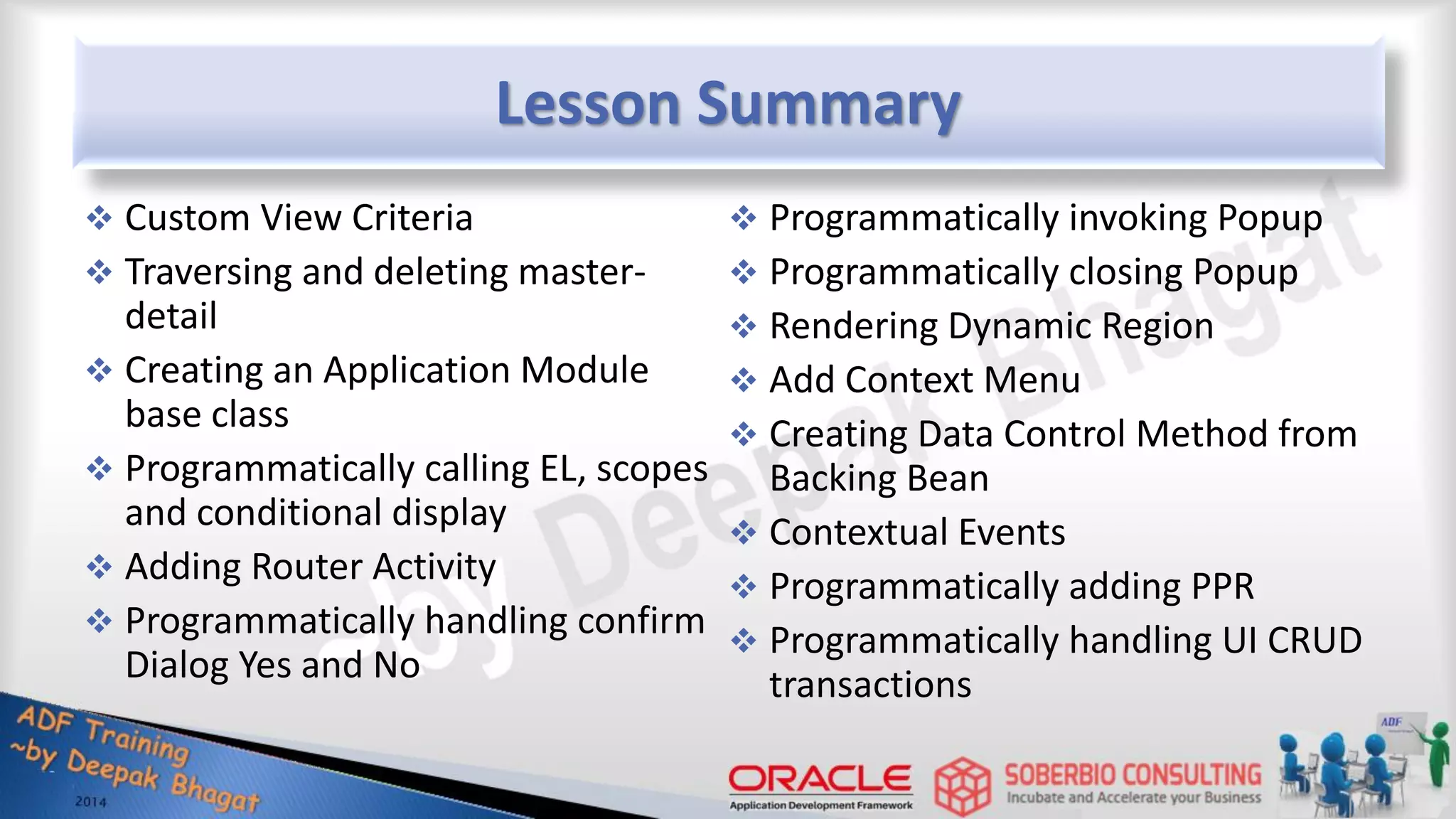 Lesson Summary  Custom View Criteria  Traversing and deleting master- detail  Creating an Application Module base class  Programmatically calling EL, scopes and conditional display  Adding Router Activity  Programmatically handling confirm Dialog Yes and No  Programmatically invoking Popup  Programmatically closing Popup  Rendering Dynamic Region  Add Context Menu  Creating Data Control Method from Backing Bean  Contextual Events  Programmatically adding PPR  Programmatically handling UI CRUD transactions 