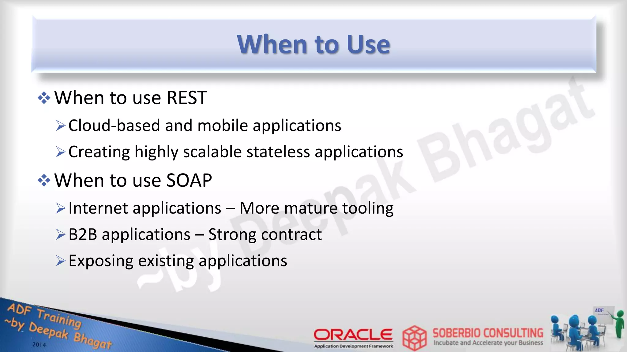 When to Use When to use REST Cloud-based and mobile applications Creating highly scalable stateless applications When to use SOAP Internet applications – More mature tooling B2B applications – Strong contract Exposing existing applications 