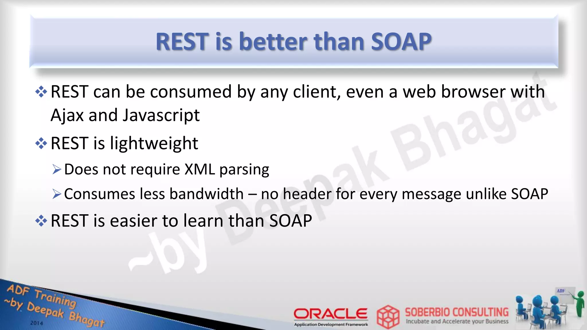 REST is better than SOAP REST can be consumed by any client, even a web browser with Ajax and Javascript REST is lightweight Does not require XML parsing Consumes less bandwidth – no header for every message unlike SOAP REST is easier to learn than SOAP 