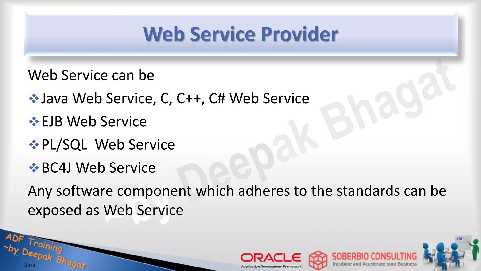 Web Service Provider Web Service can be Java Web Service, C, C++, C# Web Service EJB Web Service PL/SQL Web Service BC4J Web Service Any software component which adheres to the standards can be exposed as Web Service 