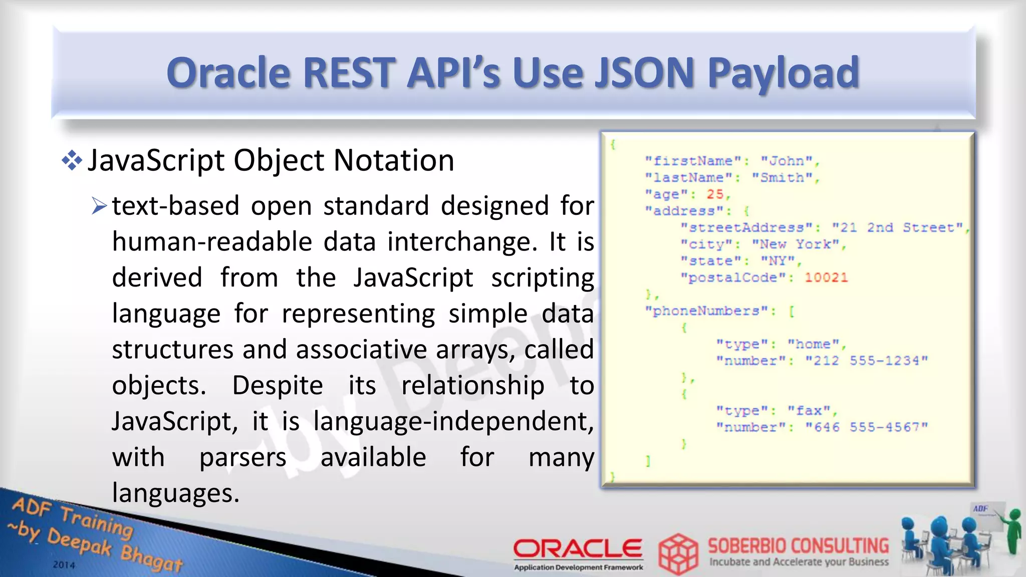 Oracle REST API’s Use JSON Payload JavaScript Object Notation text-based open standard designed for human-readable data interchange. It is derived from the JavaScript scripting language for representing simple data structures and associative arrays, called objects. Despite its relationship to JavaScript, it is language-independent, with parsers available for many languages. 