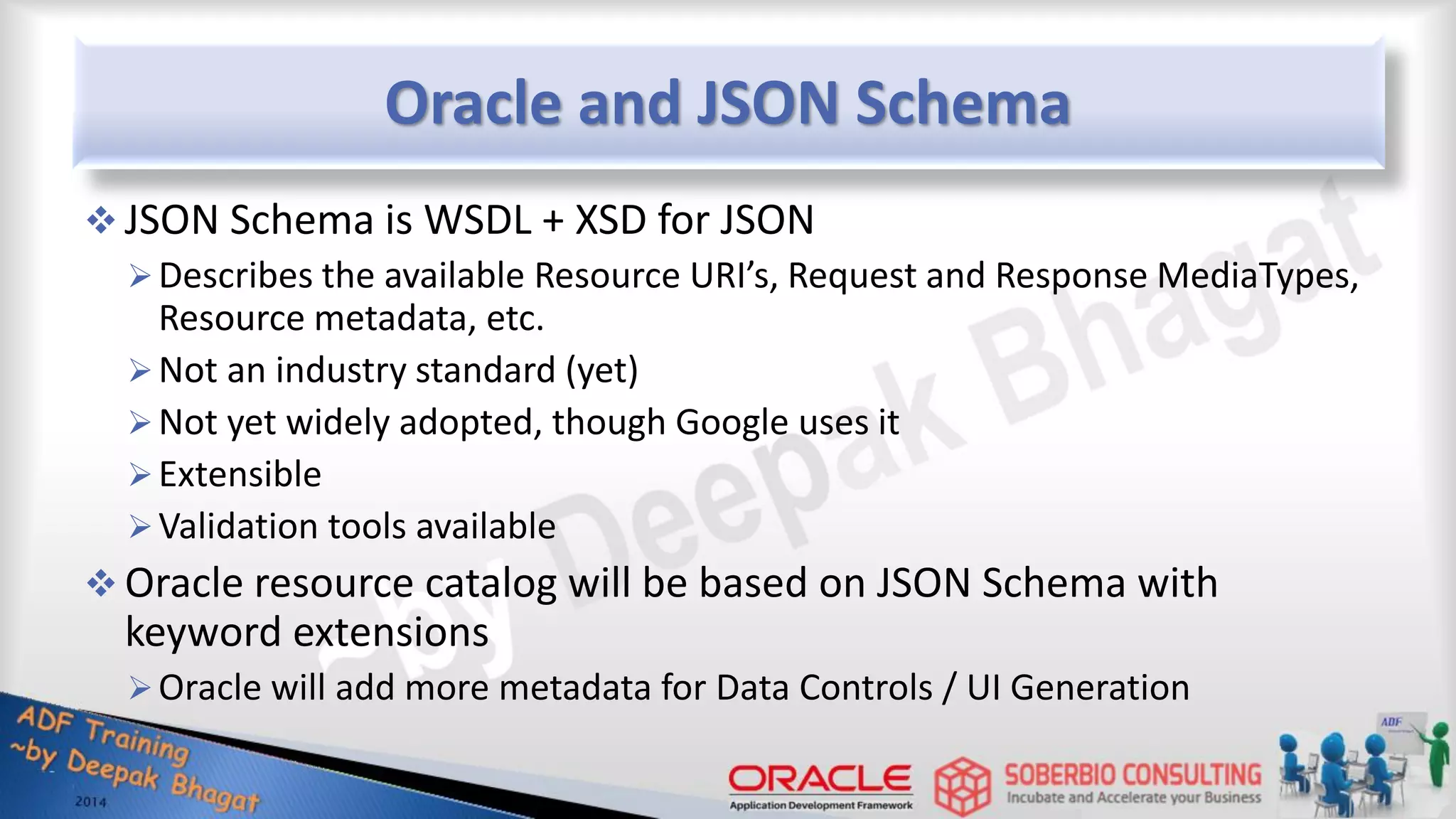 Oracle and JSON Schema  JSON Schema is WSDL + XSD for JSON Describes the available Resource URI’s, Request and Response MediaTypes, Resource metadata, etc. Not an industry standard (yet) Not yet widely adopted, though Google uses it Extensible Validation tools available  Oracle resource catalog will be based on JSON Schema with keyword extensions Oracle will add more metadata for Data Controls / UI Generation 