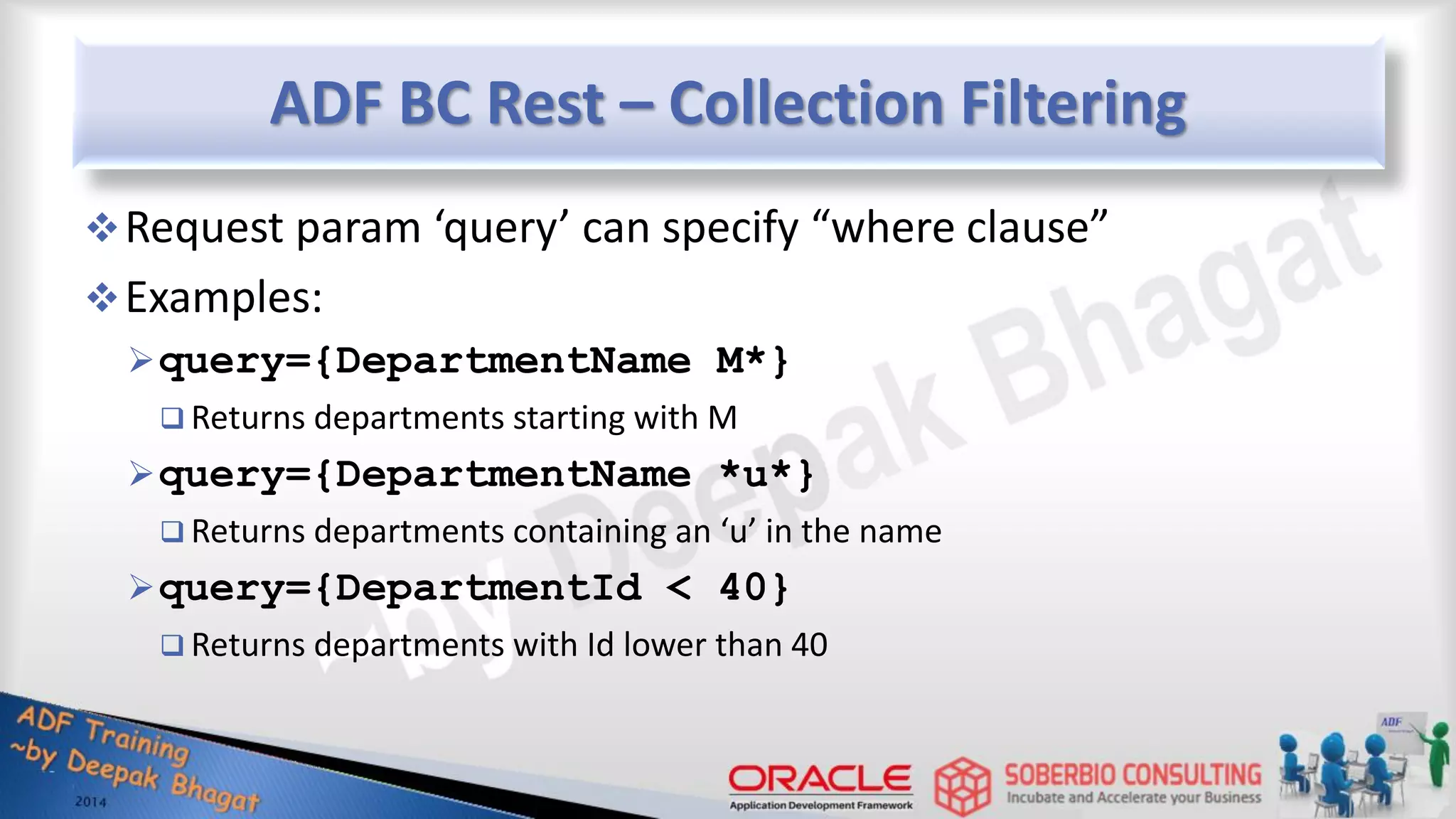ADF BC Rest – Collection Filtering Request param ‘query’ can specify “where clause” Examples: query={DepartmentName M*}  Returns departments starting with M query={DepartmentName *u*}  Returns departments containing an ‘u’ in the name query={DepartmentId < 40}  Returns departments with Id lower than 40 