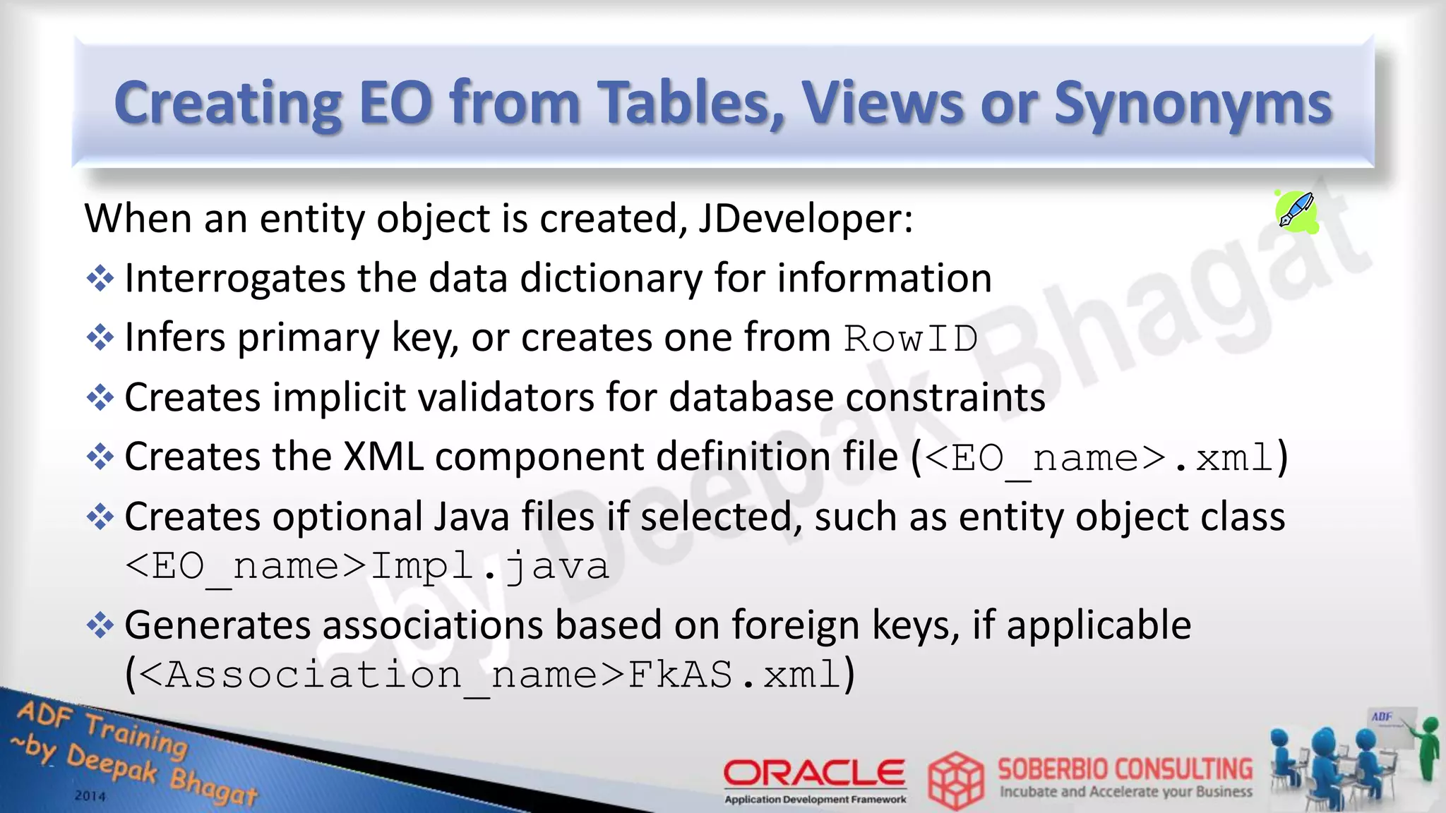 Creating EO from Tables, Views or Synonyms When an entity object is created, JDeveloper:  Interrogates the data dictionary for information  Infers primary key, or creates one from RowID  Creates implicit validators for database constraints  Creates the XML component definition file (<EO_name>.xml)  Creates optional Java files if selected, such as entity object class <EO_name>Impl.java  Generates associations based on foreign keys, if applicable (<Association_name>FkAS.xml) 