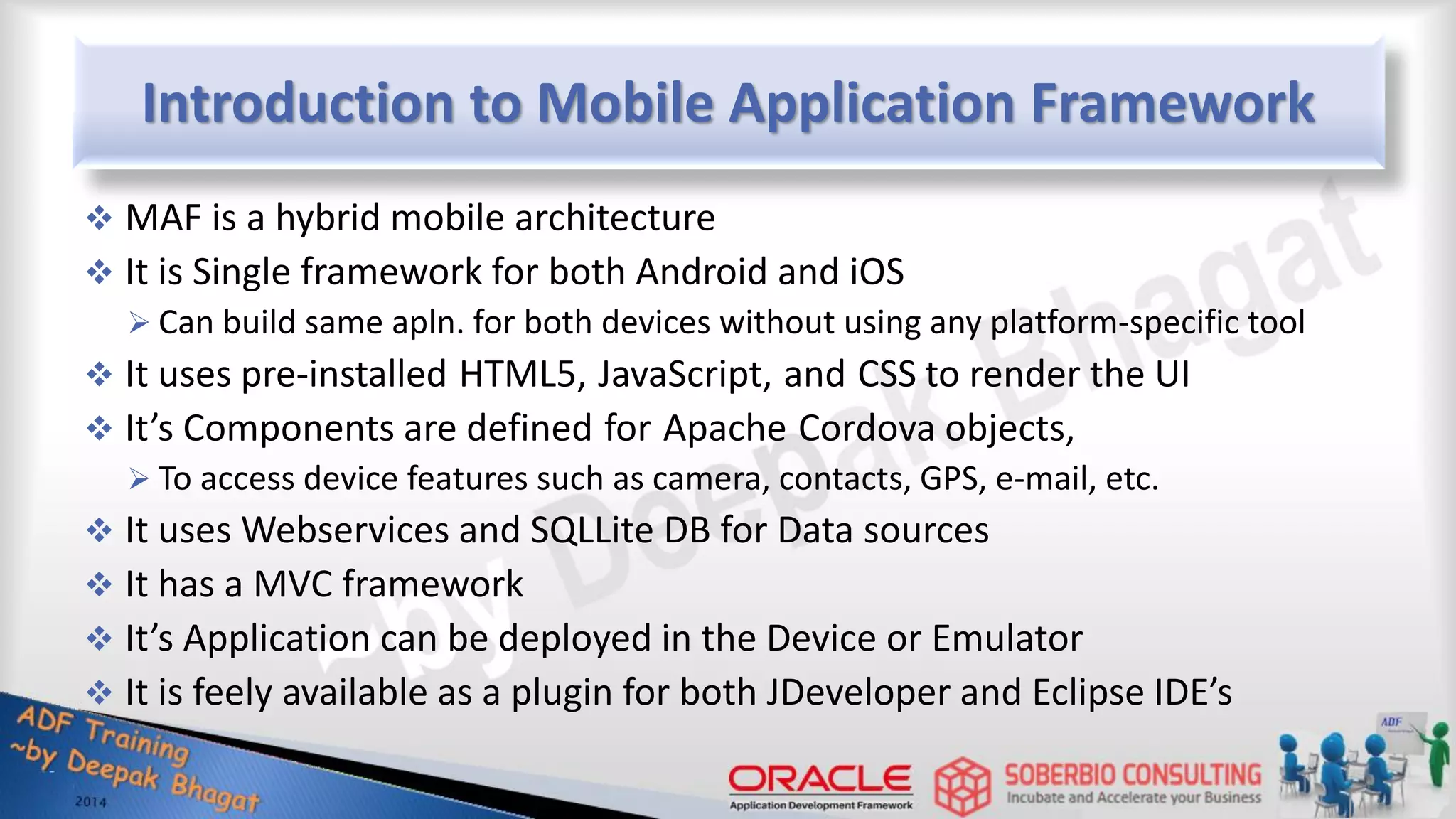 Introduction to Mobile Application Framework  MAF is a hybrid mobile architecture  It is Single framework for both Android and iOS  Can build same apln. for both devices without using any platform-specific tool  It uses pre-installed HTML5, JavaScript, and CSS to render the UI  It’s Components are defined for Apache Cordova objects,  To access device features such as camera, contacts, GPS, e-mail, etc.  It uses Webservices and SQLLite DB for Data sources  It has a MVC framework  It’s Application can be deployed in the Device or Emulator  It is feely available as a plugin for both JDeveloper and Eclipse IDE’s 
