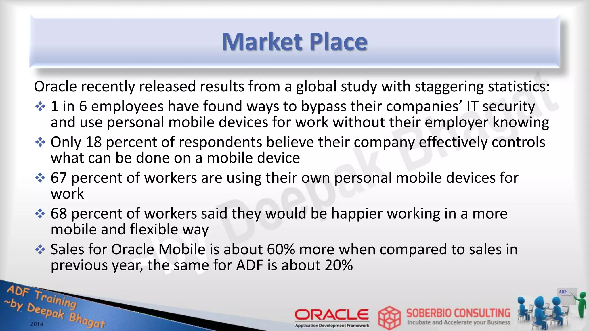 Market Place Oracle recently released results from a global study with staggering statistics:  1 in 6 employees have found ways to bypass their companies’ IT security and use personal mobile devices for work without their employer knowing  Only 18 percent of respondents believe their company effectively controls what can be done on a mobile device  67 percent of workers are using their own personal mobile devices for work  68 percent of workers said they would be happier working in a more mobile and flexible way  Sales for Oracle Mobile is about 60% more when compared to sales in previous year, the same for ADF is about 20% 